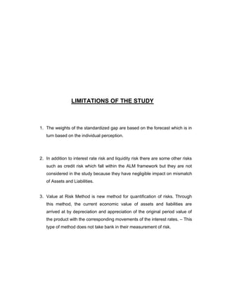 LIMITATIONS OF THE STUDY



1. The weights of the standardized gap are based on the forecast which is in
   turn based on the individual perception.




2. In addition to interest rate risk and liquidity risk there are some other risks
   such as credit risk which fall within the ALM framework but they are not
   considered in the study because they have negligible impact on mismatch
   of Assets and Liabilities.


3. Value at Risk Method is new method for quantification of risks. Through
   this method, the current economic value of assets and liabilities are
   arrived at by depreciation and appreciation of the original period value of
   the product with the corresponding movements of the interest rates. – This
   type of method does not take bank in their measurement of risk.
 