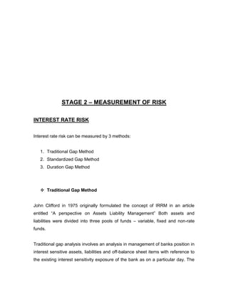 STAGE 2 – MEASUREMENT OF RISK

INTEREST RATE RISK


Interest rate risk can be measured by 3 methods:


   1. Traditional Gap Method
   2. Standardized Gap Method
   3. Duration Gap Method




    Traditional Gap Method


John Clifford in 1975 originally formulated the concept of IRRM in an article
entitled “A perspective on Assets Liability Management” Both assets and
liabilities were divided into three pools of funds – variable, fixed and non-rate
funds.


Traditional gap analysis involves an analysis in management of banks position in
interest sensitive assets, liabilities and off-balance sheet items with reference to
the existing interest sensitivity exposure of the bank as on a particular day. The
 