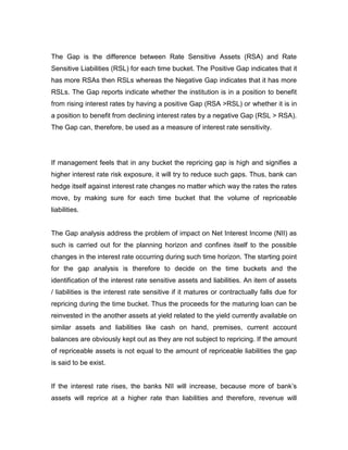 The Gap is the difference between Rate Sensitive Assets (RSA) and Rate
Sensitive Liabilities (RSL) for each time bucket. The Positive Gap indicates that it
has more RSAs then RSLs whereas the Negative Gap indicates that it has more
RSLs. The Gap reports indicate whether the institution is in a position to benefit
from rising interest rates by having a positive Gap (RSA >RSL) or whether it is in
a position to benefit from declining interest rates by a negative Gap (RSL > RSA).
The Gap can, therefore, be used as a measure of interest rate sensitivity.




If management feels that in any bucket the repricing gap is high and signifies a
higher interest rate risk exposure, it will try to reduce such gaps. Thus, bank can
hedge itself against interest rate changes no matter which way the rates the rates
move, by making sure for each time bucket that the volume of repriceable
liabilities.


The Gap analysis address the problem of impact on Net Interest Income (NII) as
such is carried out for the planning horizon and confines itself to the possible
changes in the interest rate occurring during such time horizon. The starting point
for the gap analysis is therefore to decide on the time buckets and the
identification of the interest rate sensitive assets and liabilities. An item of assets
/ liabilities is the interest rate sensitive if it matures or contractually falls due for
repricing during the time bucket. Thus the proceeds for the maturing loan can be
reinvested in the another assets at yield related to the yield currently available on
similar assets and liabilities like cash on hand, premises, current account
balances are obviously kept out as they are not subject to repricing. If the amount
of repriceable assets is not equal to the amount of repriceable liabilities the gap
is said to be exist.


If the interest rate rises, the banks NII will increase, because more of bank‟s
assets will reprice at a higher rate than liabilities and therefore, revenue will
 