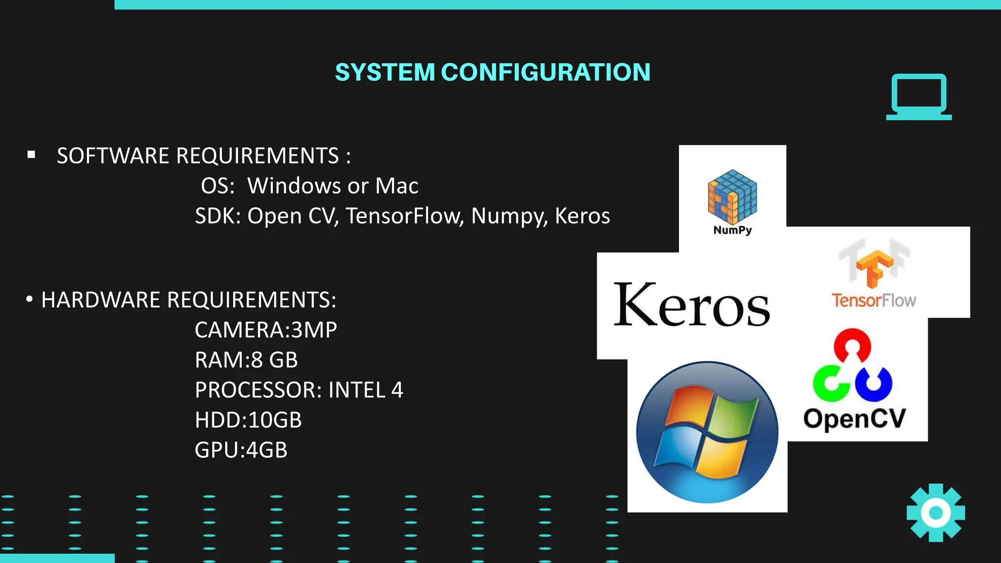  SOFTWARE REQUIREMENTS :
OS: Windows or Mac
SDK: Open CV, TensorFlow, Numpy, Keros
• HARDWARE REQUIREMENTS:
CAMERA:3MP
RAM:8 GB
PROCESSOR: INTEL 4
HDD:10GB
GPU:4GB
 