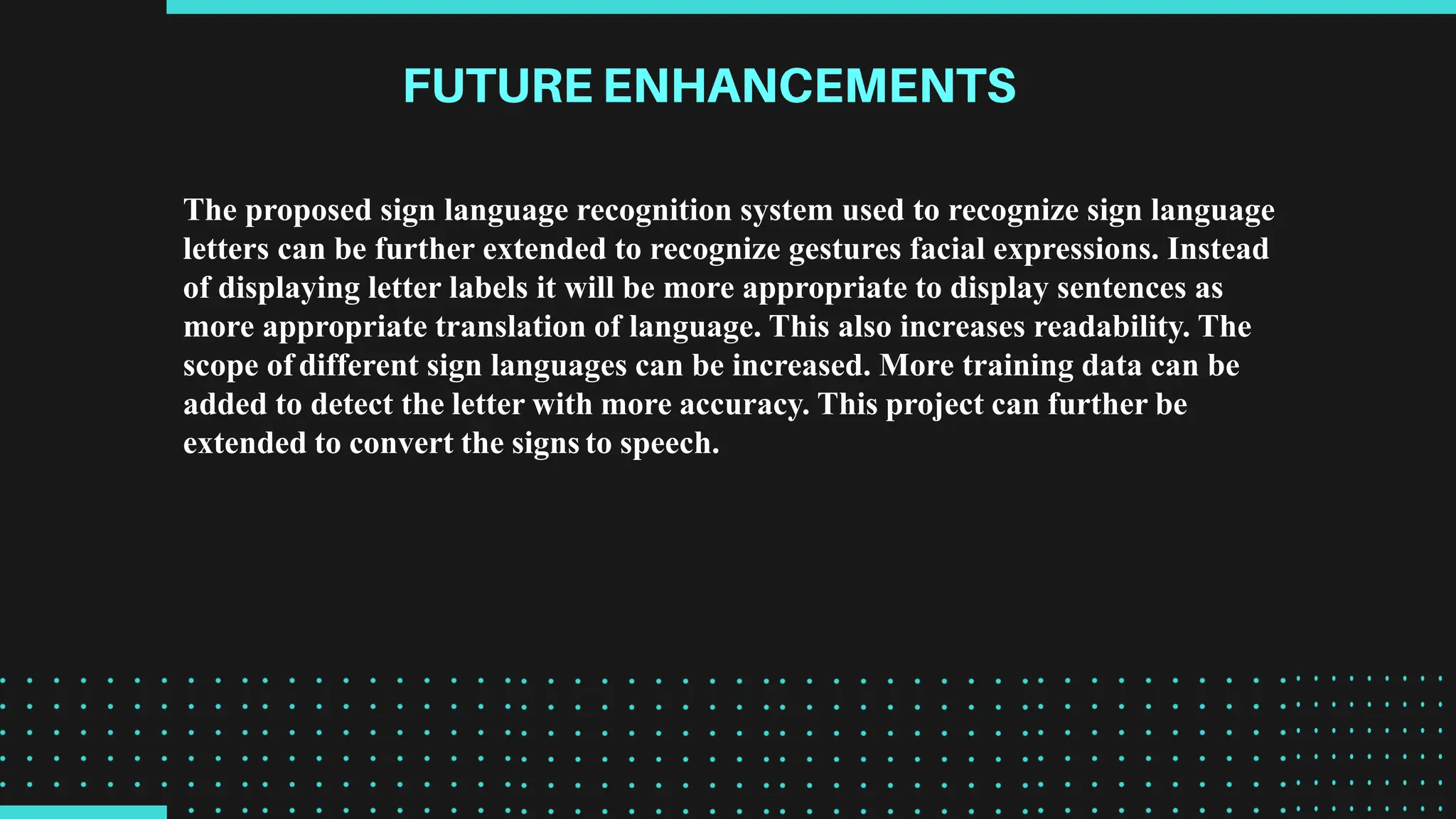 The proposed sign language recognition system used to recognize sign language
letters can be further extended to recognize gestures facial expressions. Instead
of displaying letter labels it will be more appropriate to display sentences as
more appropriate translation of language. This also increases readability. The
scope of different sign languages can be increased. More training data can be
added to detect the letter with more accuracy. This project can further be
extended to convert the signs to speech.
 