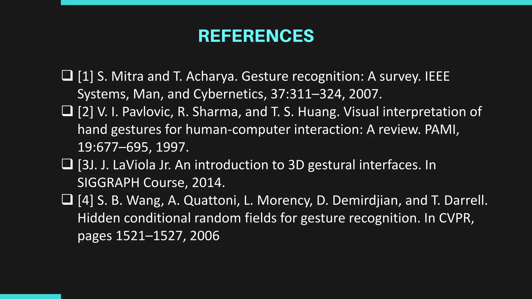  [1] S. Mitra and T. Acharya. Gesture recognition: A survey. IEEE
Systems, Man, and Cybernetics, 37:311–324, 2007.
 [2] V. I. Pavlovic, R. Sharma, and T. S. Huang. Visual interpretation of
hand gestures for human-computer interaction: A review. PAMI,
19:677–695, 1997.
 [3J. J. LaViola Jr. An introduction to 3D gestural interfaces. In
SIGGRAPH Course, 2014.
 [4] S. B. Wang, A. Quattoni, L. Morency, D. Demirdjian, and T. Darrell.
Hidden conditional random fields for gesture recognition. In CVPR,
pages 1521–1527, 2006
 