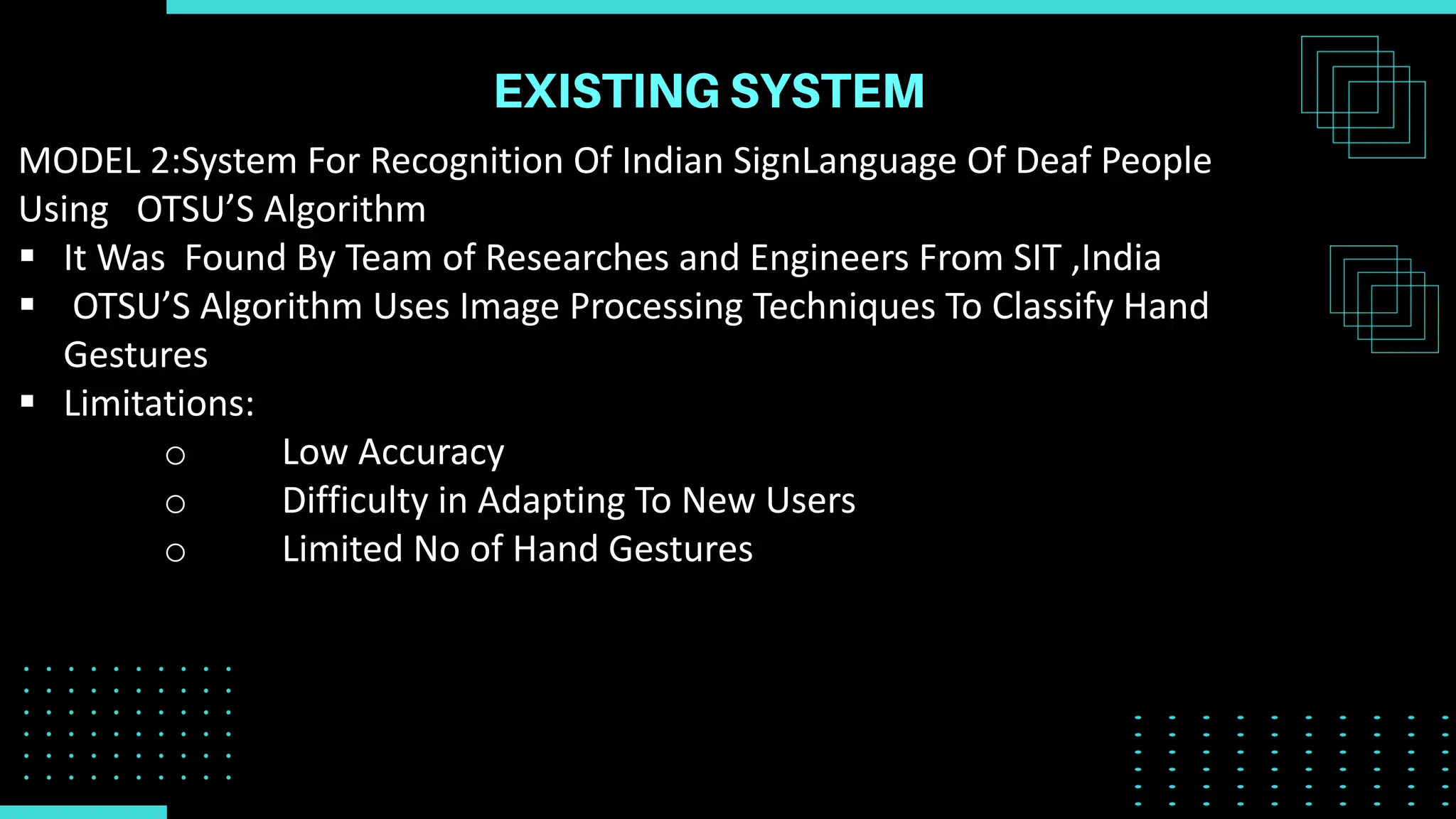 MODEL 2:System For Recognition Of Indian SignLanguage Of Deaf People
Using OTSU’S Algorithm
 It Was Found By Team of Researches and Engineers From SIT ,India
 OTSU’S Algorithm Uses Image Processing Techniques To Classify Hand
Gestures
 Limitations:
o Low Accuracy
o Difficulty in Adapting To New Users
o Limited No of Hand Gestures
 