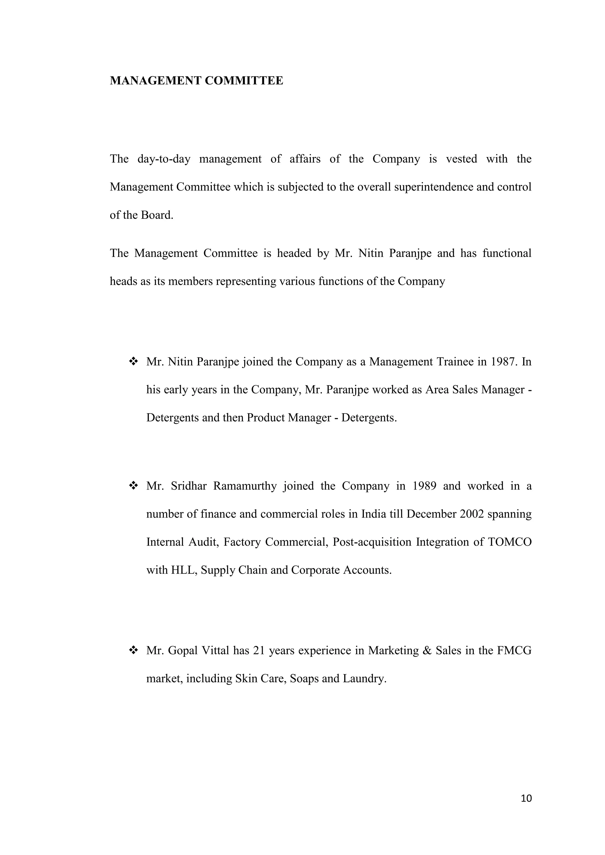 MANAGEMENT COMMITTEE




The day-to-day management of affairs of the Company is vested with the

Management Committee which is subjected to the overall superintendence and control

of the Board.


The Management Committee is headed by Mr. Nitin Paranjpe and has functional

heads as its members representing various functions of the Company




    Mr. Nitin Paranjpe joined the Company as a Management Trainee in 1987. In

       his early years in the Company, Mr. Paranjpe worked as Area Sales Manager -

       Detergents and then Product Manager - Detergents.




    Mr. Sridhar Ramamurthy joined the Company in 1989 and worked in a

       number of finance and commercial roles in India till December 2002 spanning

       Internal Audit, Factory Commercial, Post-acquisition Integration of TOMCO

       with HLL, Supply Chain and Corporate Accounts.




    Mr. Gopal Vittal has 21 years experience in Marketing & Sales in the FMCG

       market, including Skin Care, Soaps and Laundry.




                                                                               10
 
