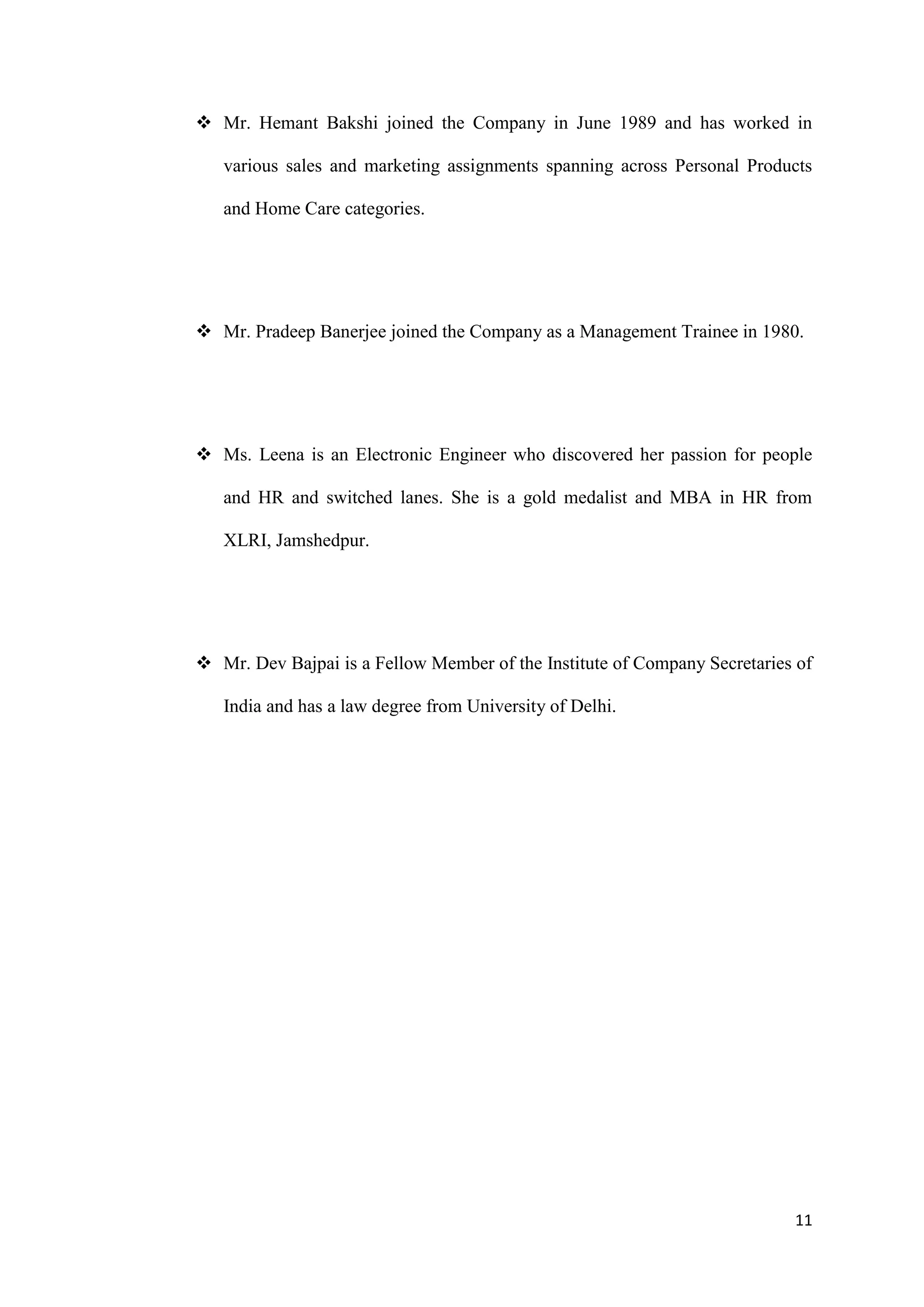  Mr. Hemant Bakshi joined the Company in June 1989 and has worked in

   various sales and marketing assignments spanning across Personal Products

   and Home Care categories.




 Mr. Pradeep Banerjee joined the Company as a Management Trainee in 1980.




 Ms. Leena is an Electronic Engineer who discovered her passion for people

   and HR and switched lanes. She is a gold medalist and MBA in HR from

   XLRI, Jamshedpur.




 Mr. Dev Bajpai is a Fellow Member of the Institute of Company Secretaries of

   India and has a law degree from University of Delhi.




                                                                           11
 