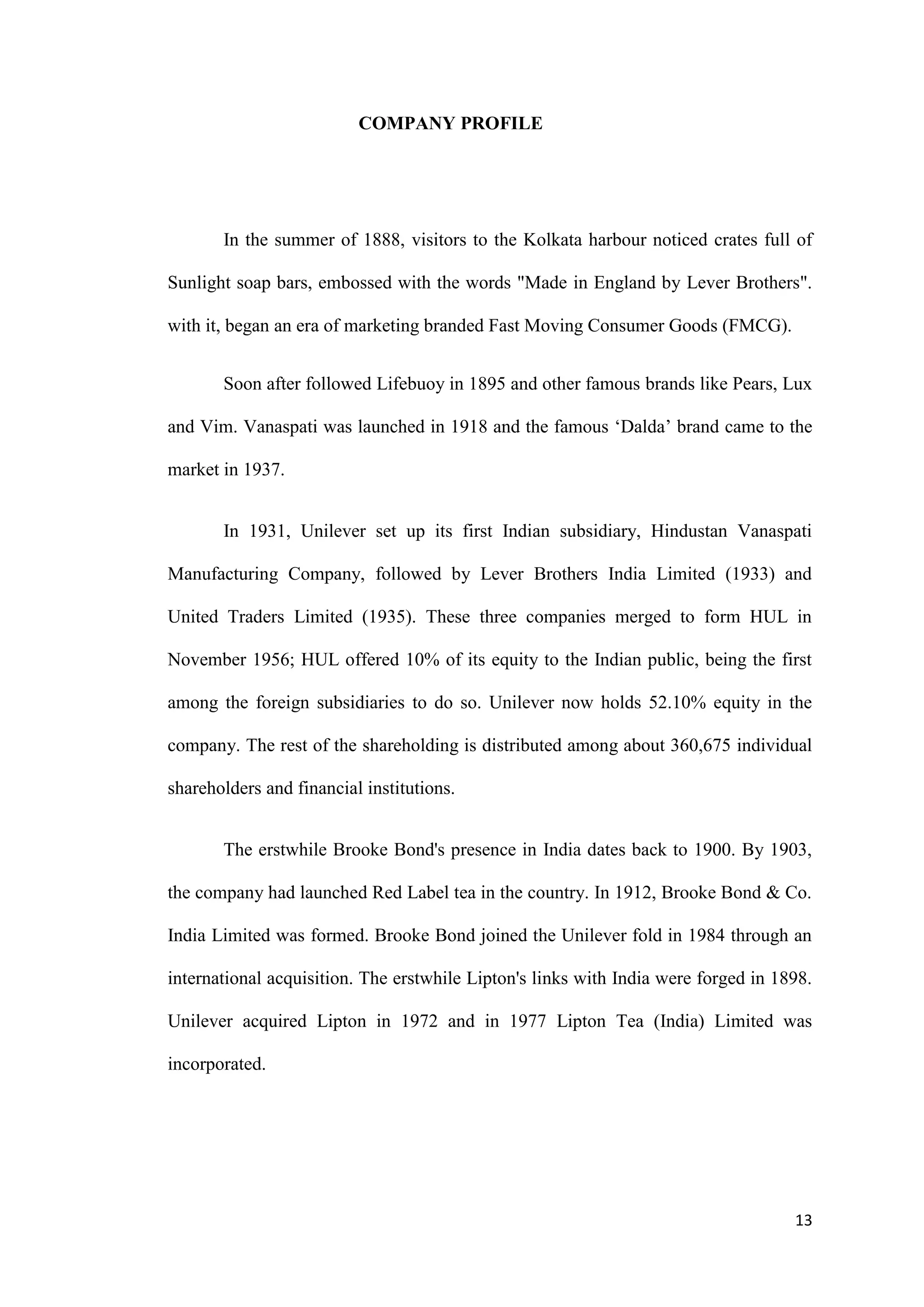 COMPANY PROFILE




       In the summer of 1888, visitors to the Kolkata harbour noticed crates full of

Sunlight soap bars, embossed with the words "Made in England by Lever Brothers".

with it, began an era of marketing branded Fast Moving Consumer Goods (FMCG).


       Soon after followed Lifebuoy in 1895 and other famous brands like Pears, Lux

and Vim. Vanaspati was launched in 1918 and the famous „Dalda‟ brand came to the

market in 1937.


       In 1931, Unilever set up its first Indian subsidiary, Hindustan Vanaspati

Manufacturing Company, followed by Lever Brothers India Limited (1933) and

United Traders Limited (1935). These three companies merged to form HUL in

November 1956; HUL offered 10% of its equity to the Indian public, being the first

among the foreign subsidiaries to do so. Unilever now holds 52.10% equity in the

company. The rest of the shareholding is distributed among about 360,675 individual

shareholders and financial institutions.


       The erstwhile Brooke Bond's presence in India dates back to 1900. By 1903,

the company had launched Red Label tea in the country. In 1912, Brooke Bond & Co.

India Limited was formed. Brooke Bond joined the Unilever fold in 1984 through an

international acquisition. The erstwhile Lipton's links with India were forged in 1898.

Unilever acquired Lipton in 1972 and in 1977 Lipton Tea (India) Limited was

incorporated.




                                                                                    13
 