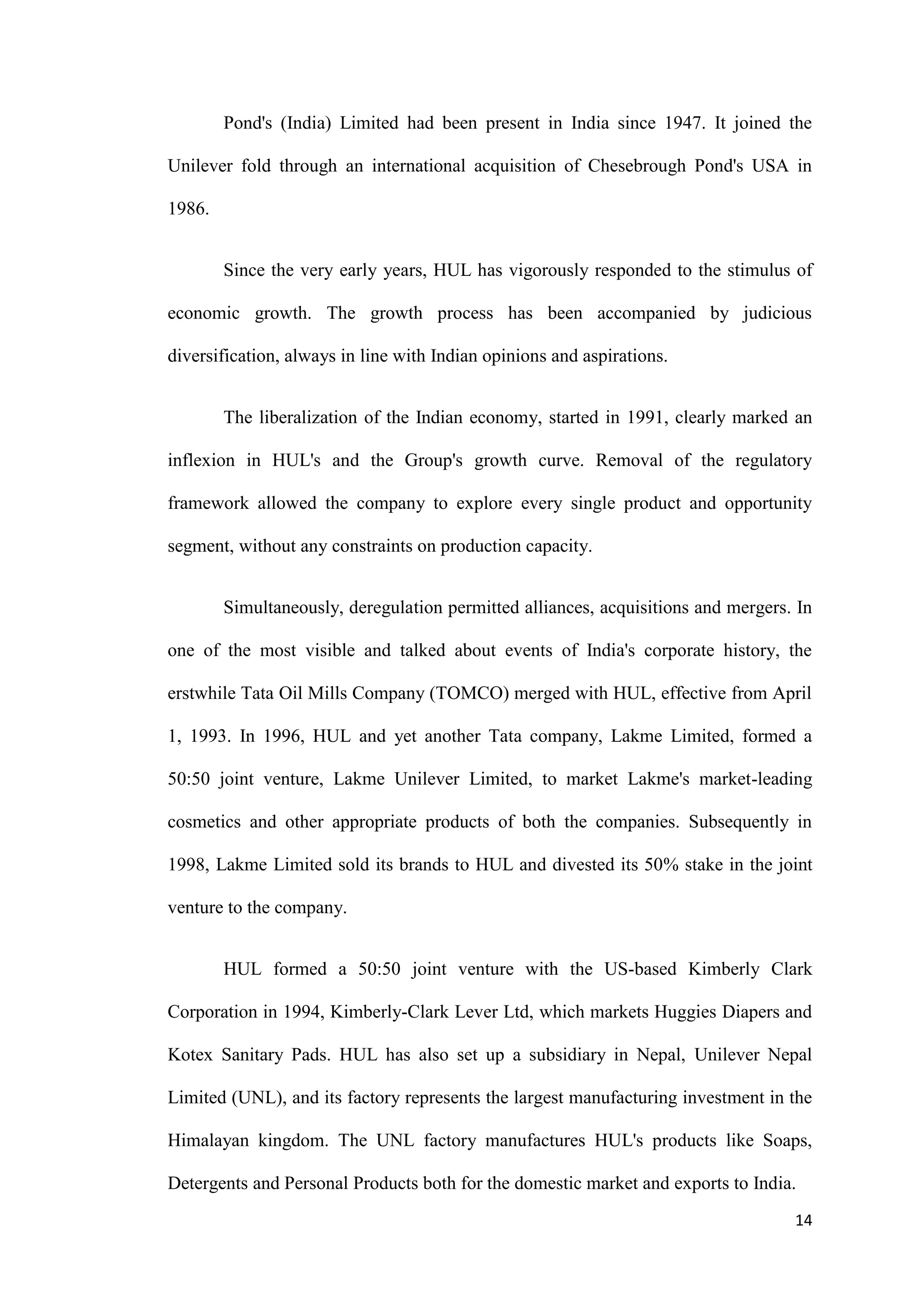 Pond's (India) Limited had been present in India since 1947. It joined the

Unilever fold through an international acquisition of Chesebrough Pond's USA in

1986.


        Since the very early years, HUL has vigorously responded to the stimulus of

economic growth. The growth process has been accompanied by judicious

diversification, always in line with Indian opinions and aspirations.


        The liberalization of the Indian economy, started in 1991, clearly marked an

inflexion in HUL's and the Group's growth curve. Removal of the regulatory

framework allowed the company to explore every single product and opportunity

segment, without any constraints on production capacity.


        Simultaneously, deregulation permitted alliances, acquisitions and mergers. In

one of the most visible and talked about events of India's corporate history, the

erstwhile Tata Oil Mills Company (TOMCO) merged with HUL, effective from April

1, 1993. In 1996, HUL and yet another Tata company, Lakme Limited, formed a

50:50 joint venture, Lakme Unilever Limited, to market Lakme's market-leading

cosmetics and other appropriate products of both the companies. Subsequently in

1998, Lakme Limited sold its brands to HUL and divested its 50% stake in the joint

venture to the company.


        HUL formed a 50:50 joint venture with the US-based Kimberly Clark

Corporation in 1994, Kimberly-Clark Lever Ltd, which markets Huggies Diapers and

Kotex Sanitary Pads. HUL has also set up a subsidiary in Nepal, Unilever Nepal

Limited (UNL), and its factory represents the largest manufacturing investment in the

Himalayan kingdom. The UNL factory manufactures HUL's products like Soaps,

Detergents and Personal Products both for the domestic market and exports to India.
                                                                                   14
 