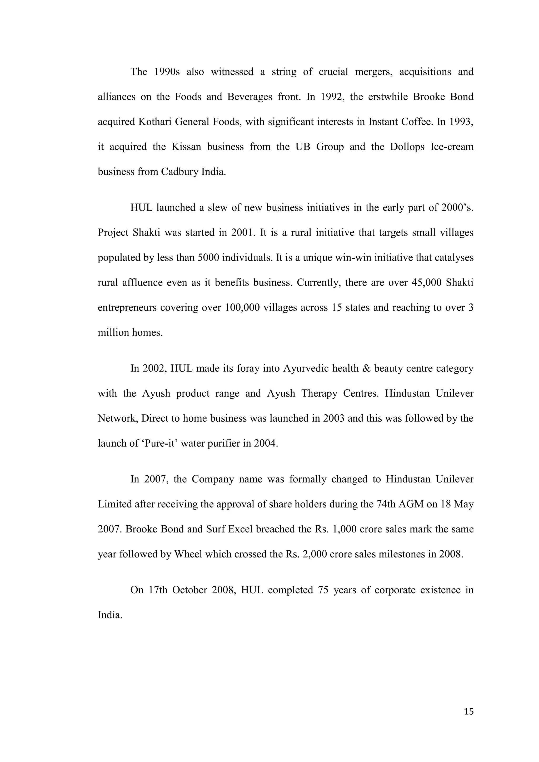 The 1990s also witnessed a string of crucial mergers, acquisitions and

alliances on the Foods and Beverages front. In 1992, the erstwhile Brooke Bond

acquired Kothari General Foods, with significant interests in Instant Coffee. In 1993,

it acquired the Kissan business from the UB Group and the Dollops Ice-cream

business from Cadbury India.


         HUL launched a slew of new business initiatives in the early part of 2000‟s.

Project Shakti was started in 2001. It is a rural initiative that targets small villages

populated by less than 5000 individuals. It is a unique win-win initiative that catalyses

rural affluence even as it benefits business. Currently, there are over 45,000 Shakti

entrepreneurs covering over 100,000 villages across 15 states and reaching to over 3

million homes.


         In 2002, HUL made its foray into Ayurvedic health & beauty centre category

with the Ayush product range and Ayush Therapy Centres. Hindustan Unilever

Network, Direct to home business was launched in 2003 and this was followed by the

launch of „Pure-it‟ water purifier in 2004.


         In 2007, the Company name was formally changed to Hindustan Unilever

Limited after receiving the approval of share holders during the 74th AGM on 18 May

2007. Brooke Bond and Surf Excel breached the Rs. 1,000 crore sales mark the same

year followed by Wheel which crossed the Rs. 2,000 crore sales milestones in 2008.


         On 17th October 2008, HUL completed 75 years of corporate existence in

India.




                                                                                      15
 
