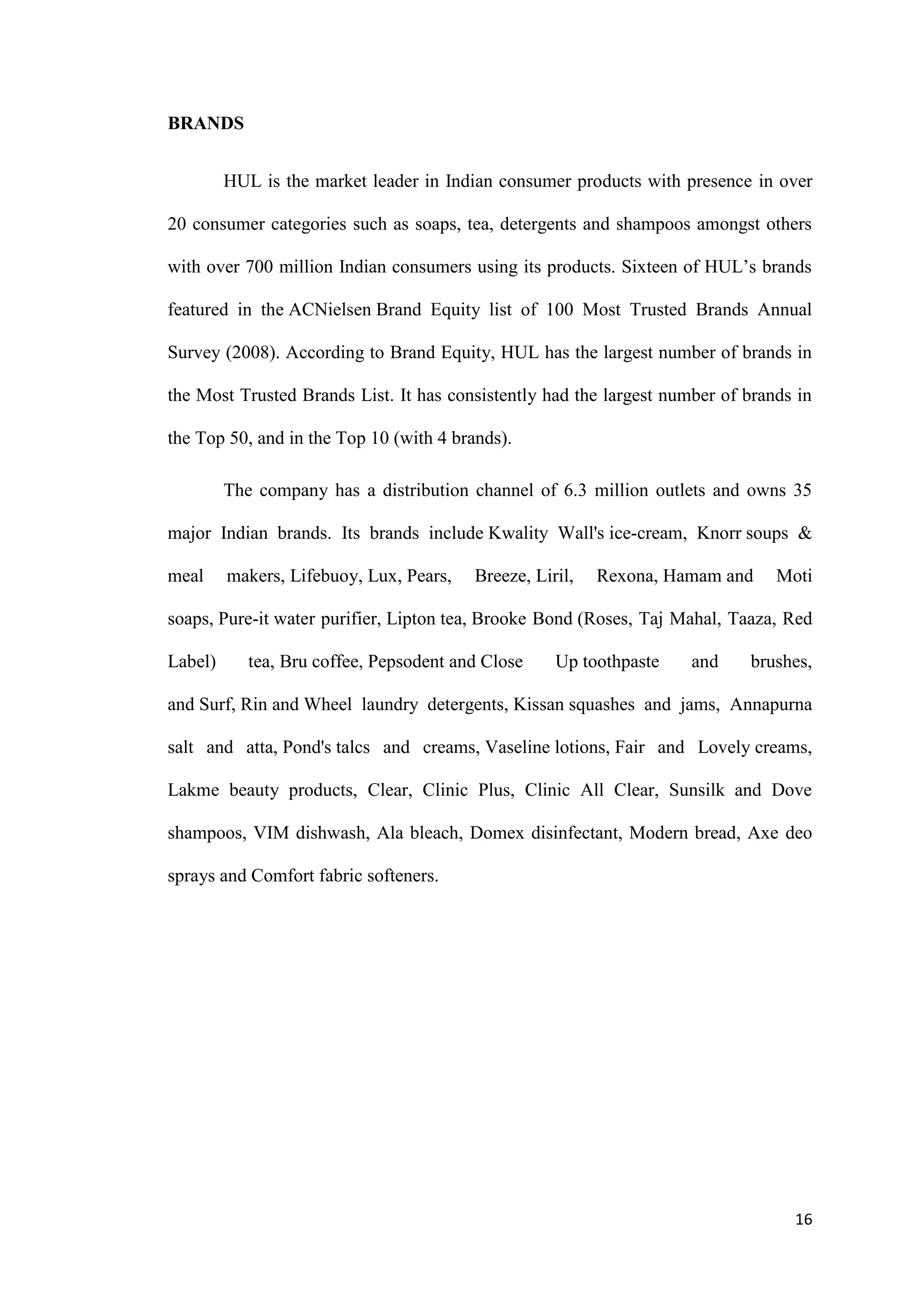 BRANDS


         HUL is the market leader in Indian consumer products with presence in over

20 consumer categories such as soaps, tea, detergents and shampoos amongst others

with over 700 million Indian consumers using its products. Sixteen of HUL‟s brands

featured in the ACNielsen Brand Equity list of 100 Most Trusted Brands Annual

Survey (2008). According to Brand Equity, HUL has the largest number of brands in

the Most Trusted Brands List. It has consistently had the largest number of brands in

the Top 50, and in the Top 10 (with 4 brands).

         The company has a distribution channel of 6.3 million outlets and owns 35

major Indian brands. Its brands include Kwality Wall's ice-cream, Knorr soups &

meal     makers, Lifebuoy, Lux, Pears,   Breeze, Liril,   Rexona, Hamam and     Moti

soaps, Pure-it water purifier, Lipton tea, Brooke Bond (Roses, Taj Mahal, Taaza, Red

Label)      tea, Bru coffee, Pepsodent and Close    Up toothpaste    and    brushes,

and Surf, Rin and Wheel laundry detergents, Kissan squashes and jams, Annapurna

salt and atta, Pond's talcs and creams, Vaseline lotions, Fair and Lovely creams,

Lakme beauty products, Clear, Clinic Plus, Clinic All Clear, Sunsilk and Dove

shampoos, VIM dishwash, Ala bleach, Domex disinfectant, Modern bread, Axe deo

sprays and Comfort fabric softeners.




                                                                                  16
 