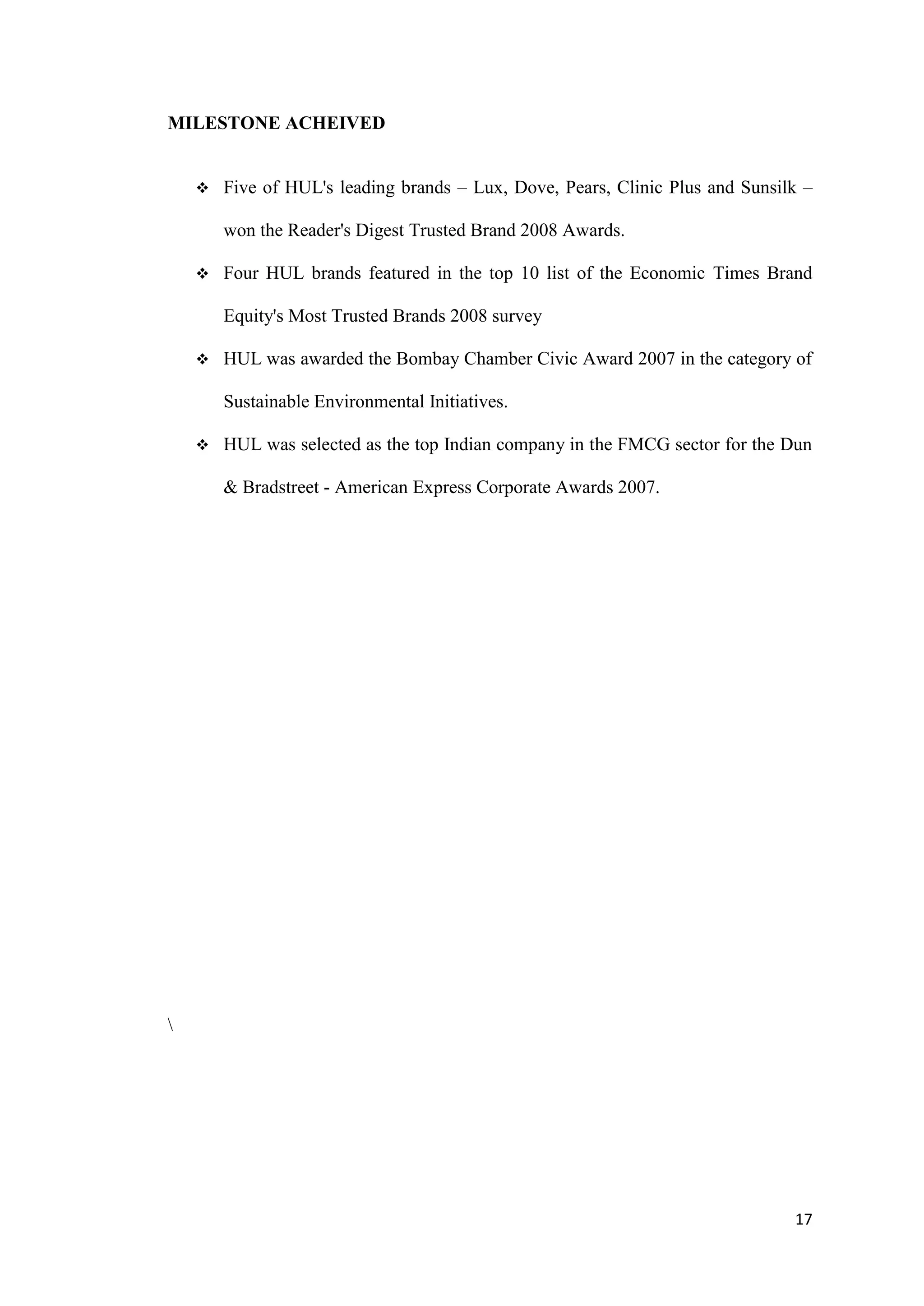 MILESTONE ACHEIVED


       Five of HUL's leading brands – Lux, Dove, Pears, Clinic Plus and Sunsilk –

        won the Reader's Digest Trusted Brand 2008 Awards.

       Four HUL brands featured in the top 10 list of the Economic Times Brand

        Equity's Most Trusted Brands 2008 survey

       HUL was awarded the Bombay Chamber Civic Award 2007 in the category of

        Sustainable Environmental Initiatives.

       HUL was selected as the top Indian company in the FMCG sector for the Dun

        & Bradstreet - American Express Corporate Awards 2007.









                                                                               17
 