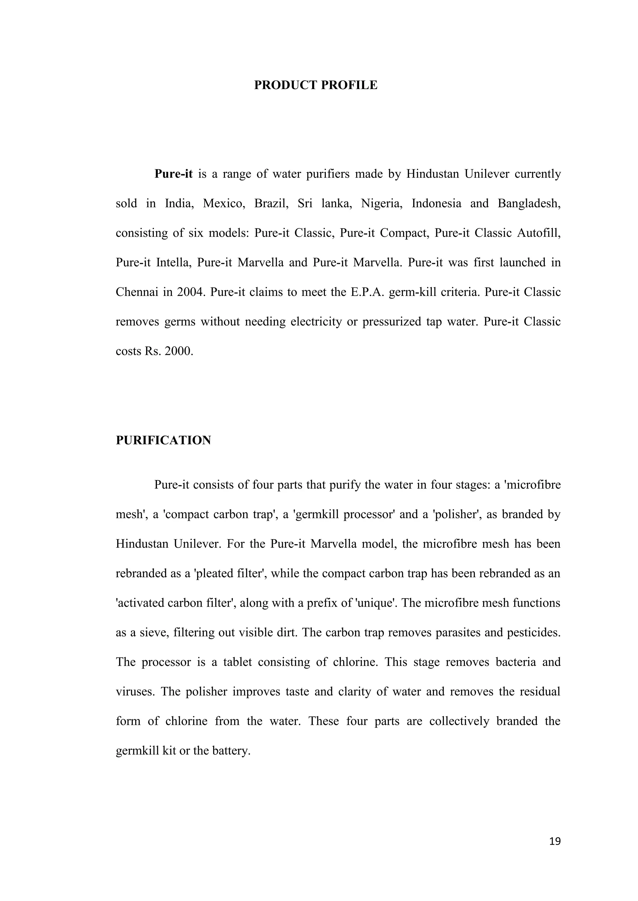 PRODUCT PROFILE




       Pure-it is a range of water purifiers made by Hindustan Unilever currently

sold in India, Mexico, Brazil, Sri lanka, Nigeria, Indonesia and Bangladesh,

consisting of six models: Pure-it Classic, Pure-it Compact, Pure-it Classic Autofill,

Pure-it Intella, Pure-it Marvella and Pure-it Marvella. Pure-it was first launched in

Chennai in 2004. Pure-it claims to meet the E.P.A. germ-kill criteria. Pure-it Classic

removes germs without needing electricity or pressurized tap water. Pure-it Classic

costs Rs. 2000.




PURIFICATION


       Pure-it consists of four parts that purify the water in four stages: a 'microfibre

mesh', a 'compact carbon trap', a 'germkill processor' and a 'polisher', as branded by

Hindustan Unilever. For the Pure-it Marvella model, the microfibre mesh has been

rebranded as a 'pleated filter', while the compact carbon trap has been rebranded as an

'activated carbon filter', along with a prefix of 'unique'. The microfibre mesh functions

as a sieve, filtering out visible dirt. The carbon trap removes parasites and pesticides.

The processor is a tablet consisting of chlorine. This stage removes bacteria and

viruses. The polisher improves taste and clarity of water and removes the residual

form of chlorine from the water. These four parts are collectively branded the

germkill kit or the battery.




                                                                                      19
 
