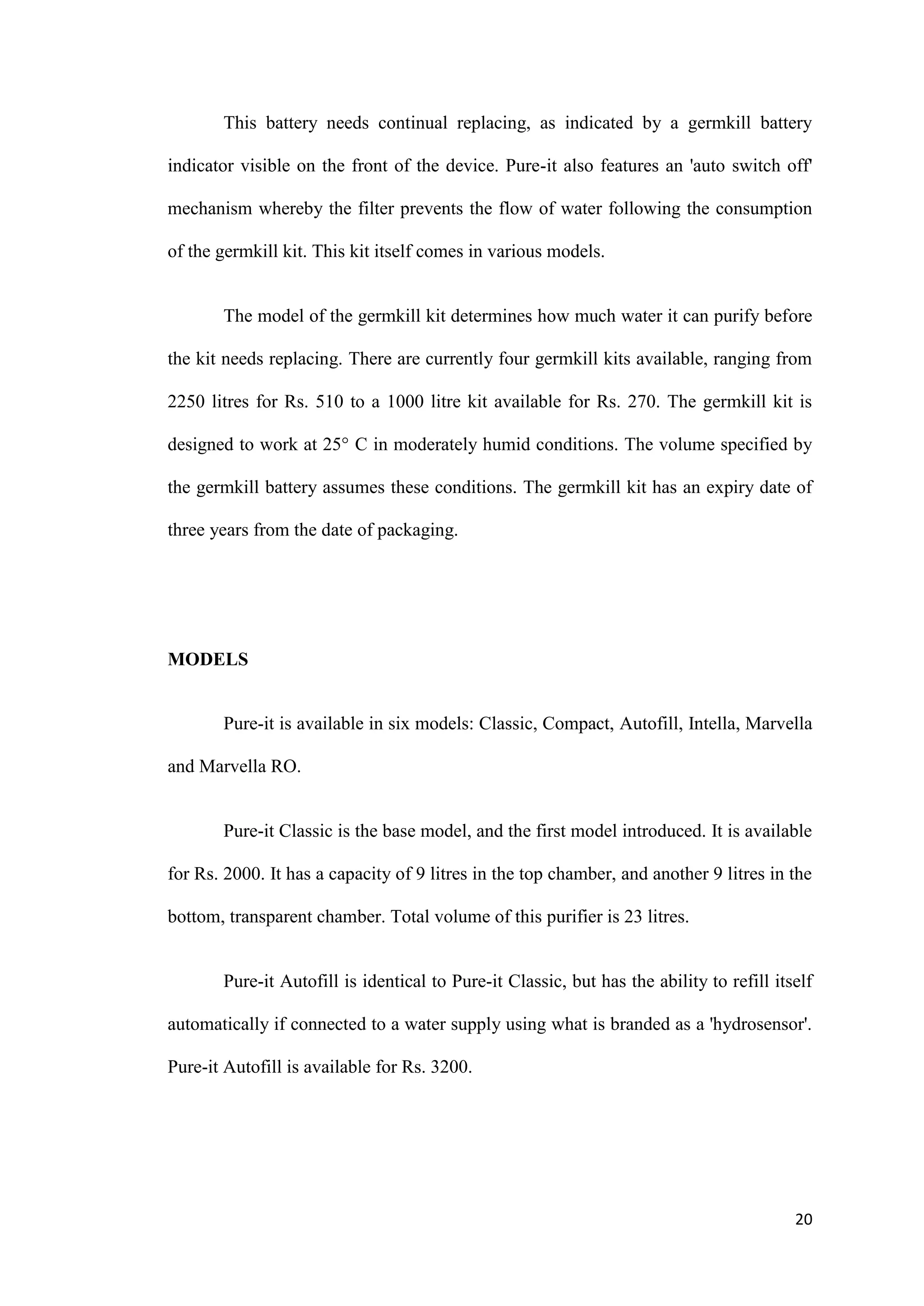This battery needs continual replacing, as indicated by a germkill battery

indicator visible on the front of the device. Pure-it also features an 'auto switch off'

mechanism whereby the filter prevents the flow of water following the consumption

of the germkill kit. This kit itself comes in various models.


       The model of the germkill kit determines how much water it can purify before

the kit needs replacing. There are currently four germkill kits available, ranging from

2250 litres for Rs. 510 to a 1000 litre kit available for Rs. 270. The germkill kit is

designed to work at 25° C in moderately humid conditions. The volume specified by

the germkill battery assumes these conditions. The germkill kit has an expiry date of

three years from the date of packaging.




MODELS


       Pure-it is available in six models: Classic, Compact, Autofill, Intella, Marvella

and Marvella RO.


       Pure-it Classic is the base model, and the first model introduced. It is available

for Rs. 2000. It has a capacity of 9 litres in the top chamber, and another 9 litres in the

bottom, transparent chamber. Total volume of this purifier is 23 litres.


       Pure-it Autofill is identical to Pure-it Classic, but has the ability to refill itself

automatically if connected to a water supply using what is branded as a 'hydrosensor'.

Pure-it Autofill is available for Rs. 3200.




                                                                                          20
 
