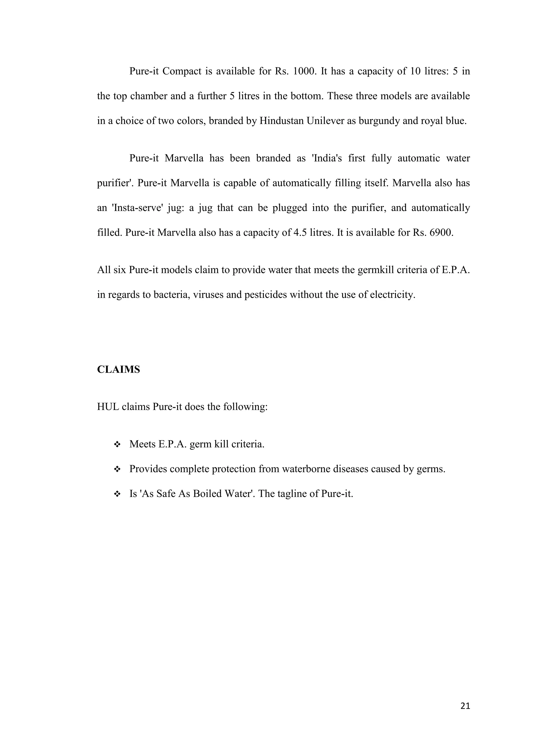 Pure-it Compact is available for Rs. 1000. It has a capacity of 10 litres: 5 in

the top chamber and a further 5 litres in the bottom. These three models are available

in a choice of two colors, branded by Hindustan Unilever as burgundy and royal blue.


        Pure-it Marvella has been branded as 'India's first fully automatic water

purifier'. Pure-it Marvella is capable of automatically filling itself. Marvella also has

an 'Insta-serve' jug: a jug that can be plugged into the purifier, and automatically

filled. Pure-it Marvella also has a capacity of 4.5 litres. It is available for Rs. 6900.


All six Pure-it models claim to provide water that meets the germkill criteria of E.P.A.

in regards to bacteria, viruses and pesticides without the use of electricity.




CLAIMS


HUL claims Pure-it does the following:


       Meets E.P.A. germ kill criteria.

       Provides complete protection from waterborne diseases caused by germs.

       Is 'As Safe As Boiled Water'. The tagline of Pure-it.




                                                                                            21
 