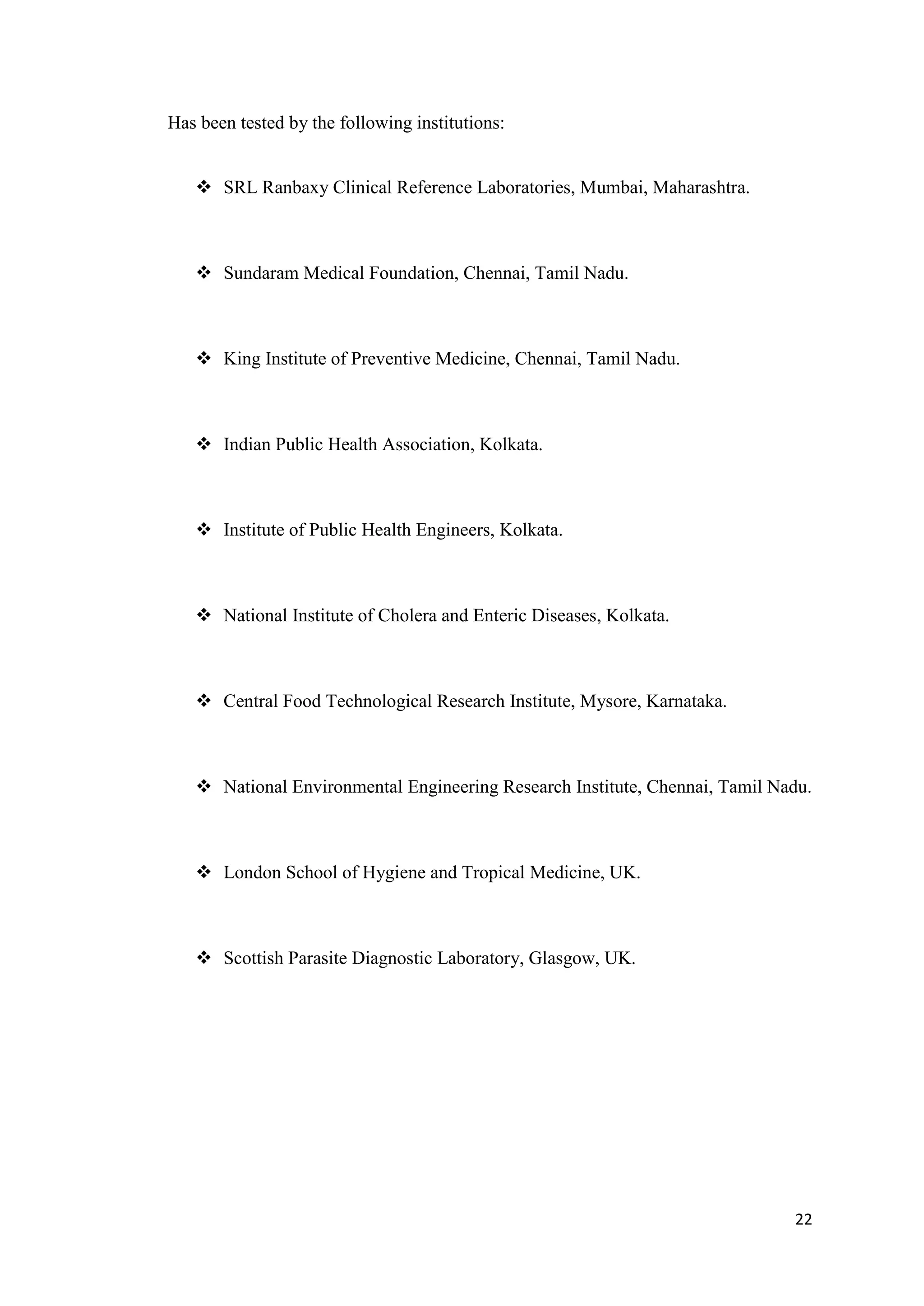 Has been tested by the following institutions:


    SRL Ranbaxy Clinical Reference Laboratories, Mumbai, Maharashtra.



    Sundaram Medical Foundation, Chennai, Tamil Nadu.



    King Institute of Preventive Medicine, Chennai, Tamil Nadu.



    Indian Public Health Association, Kolkata.



    Institute of Public Health Engineers, Kolkata.



    National Institute of Cholera and Enteric Diseases, Kolkata.



    Central Food Technological Research Institute, Mysore, Karnataka.



    National Environmental Engineering Research Institute, Chennai, Tamil Nadu.



    London School of Hygiene and Tropical Medicine, UK.



    Scottish Parasite Diagnostic Laboratory, Glasgow, UK.




                                                                             22
 