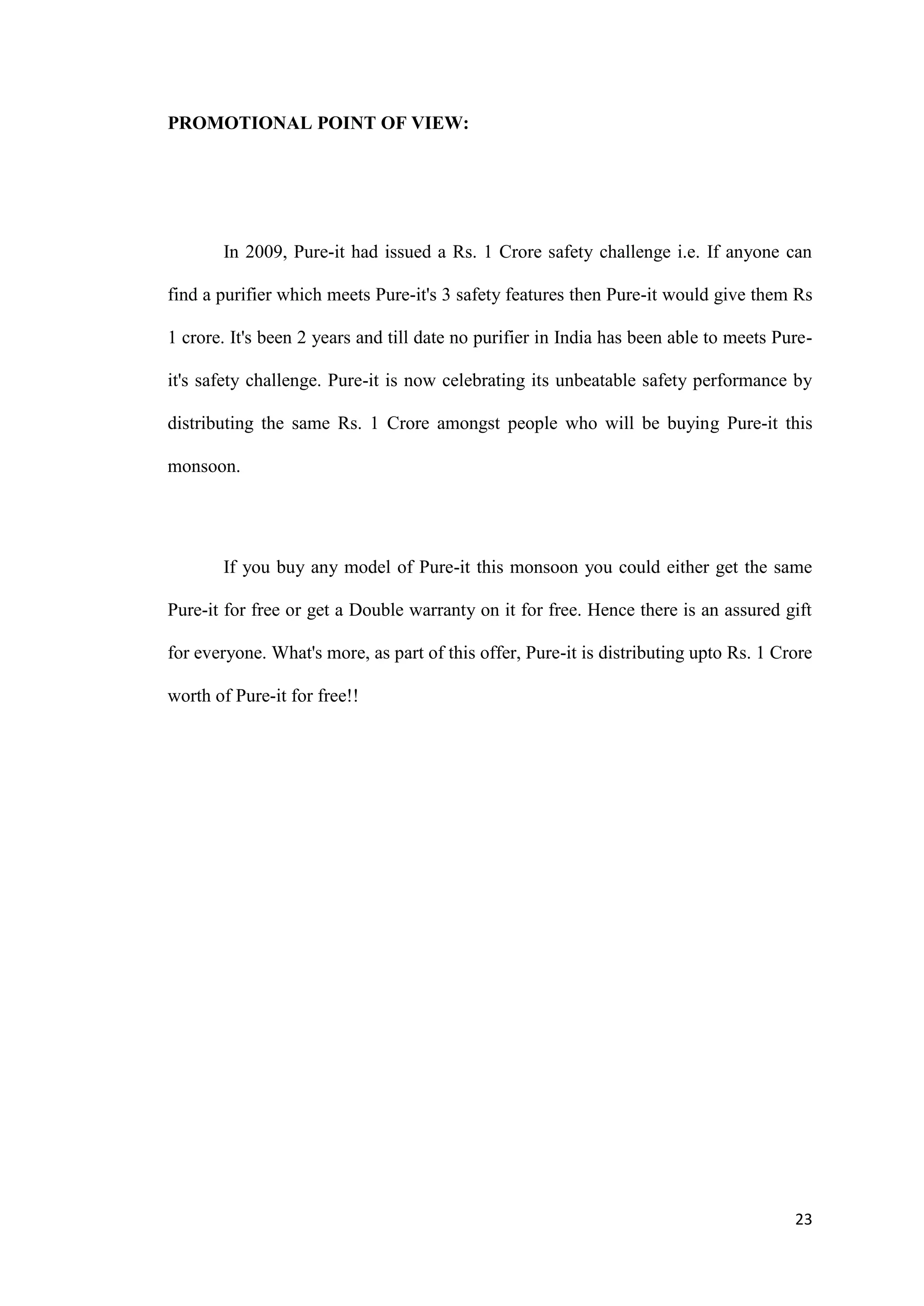 PROMOTIONAL POINT OF VIEW:




       In 2009, Pure-it had issued a Rs. 1 Crore safety challenge i.e. If anyone can

find a purifier which meets Pure-it's 3 safety features then Pure-it would give them Rs

1 crore. It's been 2 years and till date no purifier in India has been able to meets Pure-

it's safety challenge. Pure-it is now celebrating its unbeatable safety performance by

distributing the same Rs. 1 Crore amongst people who will be buying Pure-it this

monsoon.




       If you buy any model of Pure-it this monsoon you could either get the same

Pure-it for free or get a Double warranty on it for free. Hence there is an assured gift

for everyone. What's more, as part of this offer, Pure-it is distributing upto Rs. 1 Crore

worth of Pure-it for free!!




                                                                                       23
 