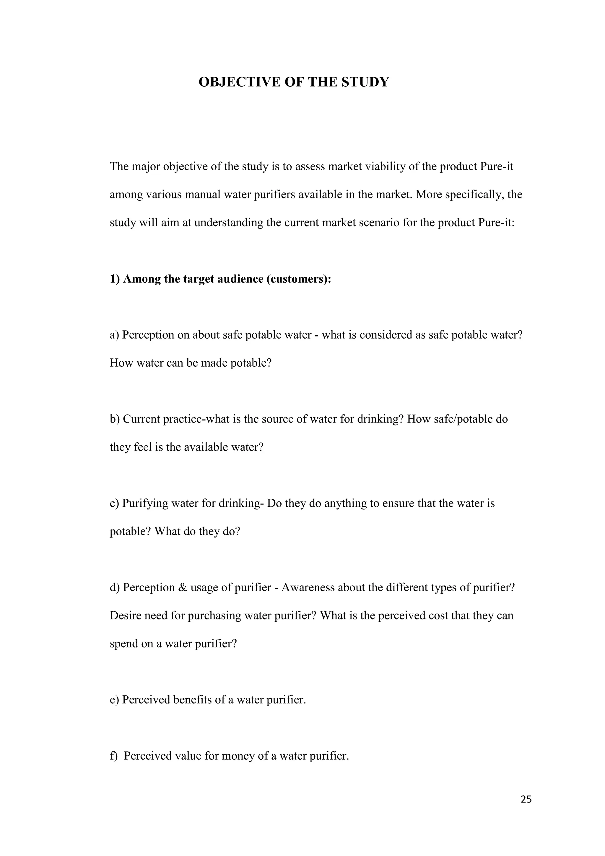OBJECTIVE OF THE STUDY




The major objective of the study is to assess market viability of the product Pure-it

among various manual water purifiers available in the market. More specifically, the

study will aim at understanding the current market scenario for the product Pure-it:



1) Among the target audience (customers):



a) Perception on about safe potable water - what is considered as safe potable water?

How water can be made potable?



b) Current practice-what is the source of water for drinking? How safe/potable do

they feel is the available water?



c) Purifying water for drinking- Do they do anything to ensure that the water is

potable? What do they do?



d) Perception & usage of purifier - Awareness about the different types of purifier?

Desire need for purchasing water purifier? What is the perceived cost that they can

spend on a water purifier?



e) Perceived benefits of a water purifier.



f) Perceived value for money of a water purifier.


                                                                                        25
 