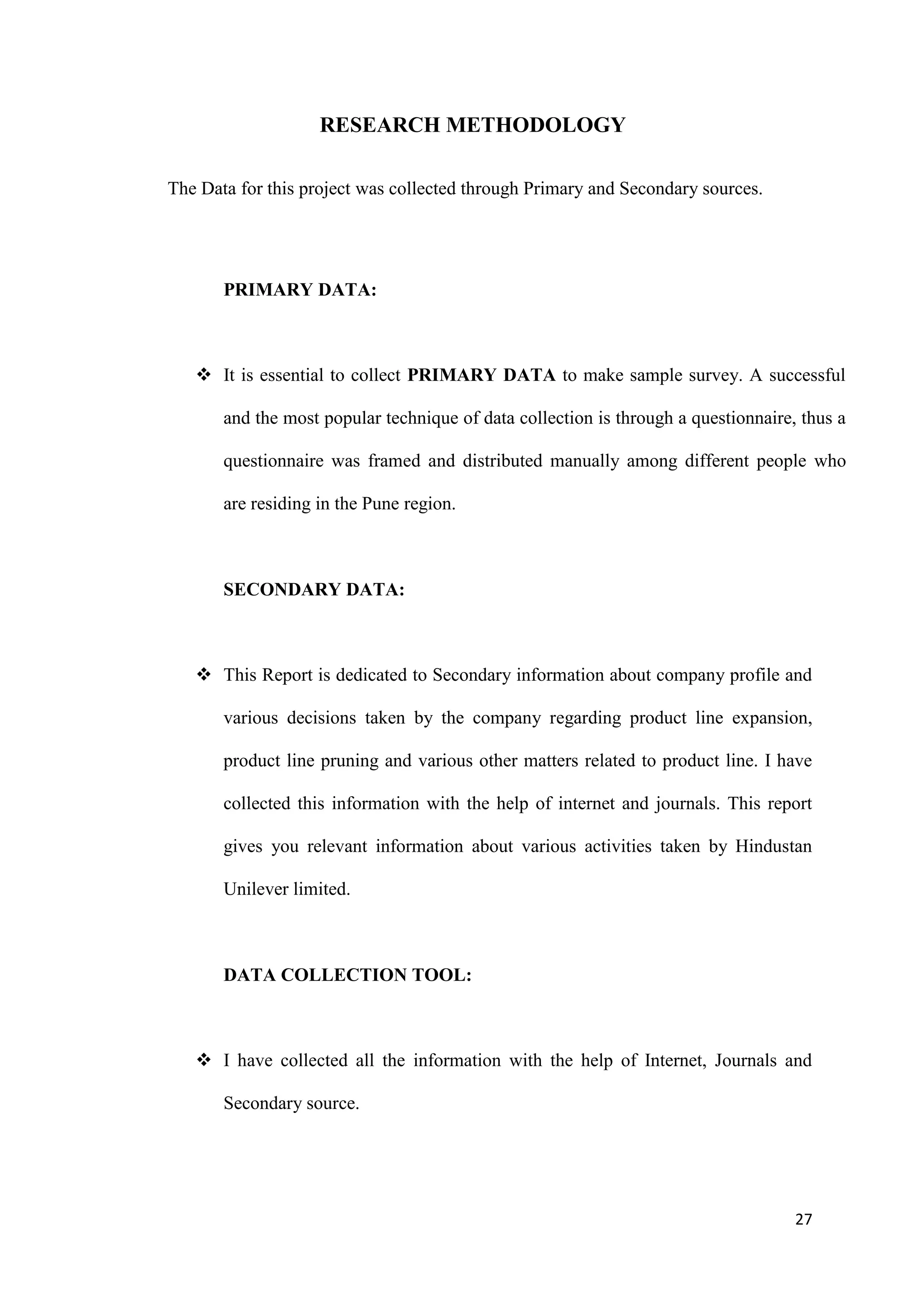 RESEARCH METHODOLOGY

The Data for this project was collected through Primary and Secondary sources.




       PRIMARY DATA:



    It is essential to collect PRIMARY DATA to make sample survey. A successful

       and the most popular technique of data collection is through a questionnaire, thus a

       questionnaire was framed and distributed manually among different people who

       are residing in the Pune region.



       SECONDARY DATA:



    This Report is dedicated to Secondary information about company profile and

       various decisions taken by the company regarding product line expansion,

       product line pruning and various other matters related to product line. I have

       collected this information with the help of internet and journals. This report

       gives you relevant information about various activities taken by Hindustan

       Unilever limited.



       DATA COLLECTION TOOL:



    I have collected all the information with the help of Internet, Journals and

       Secondary source.




                                                                                    27
 