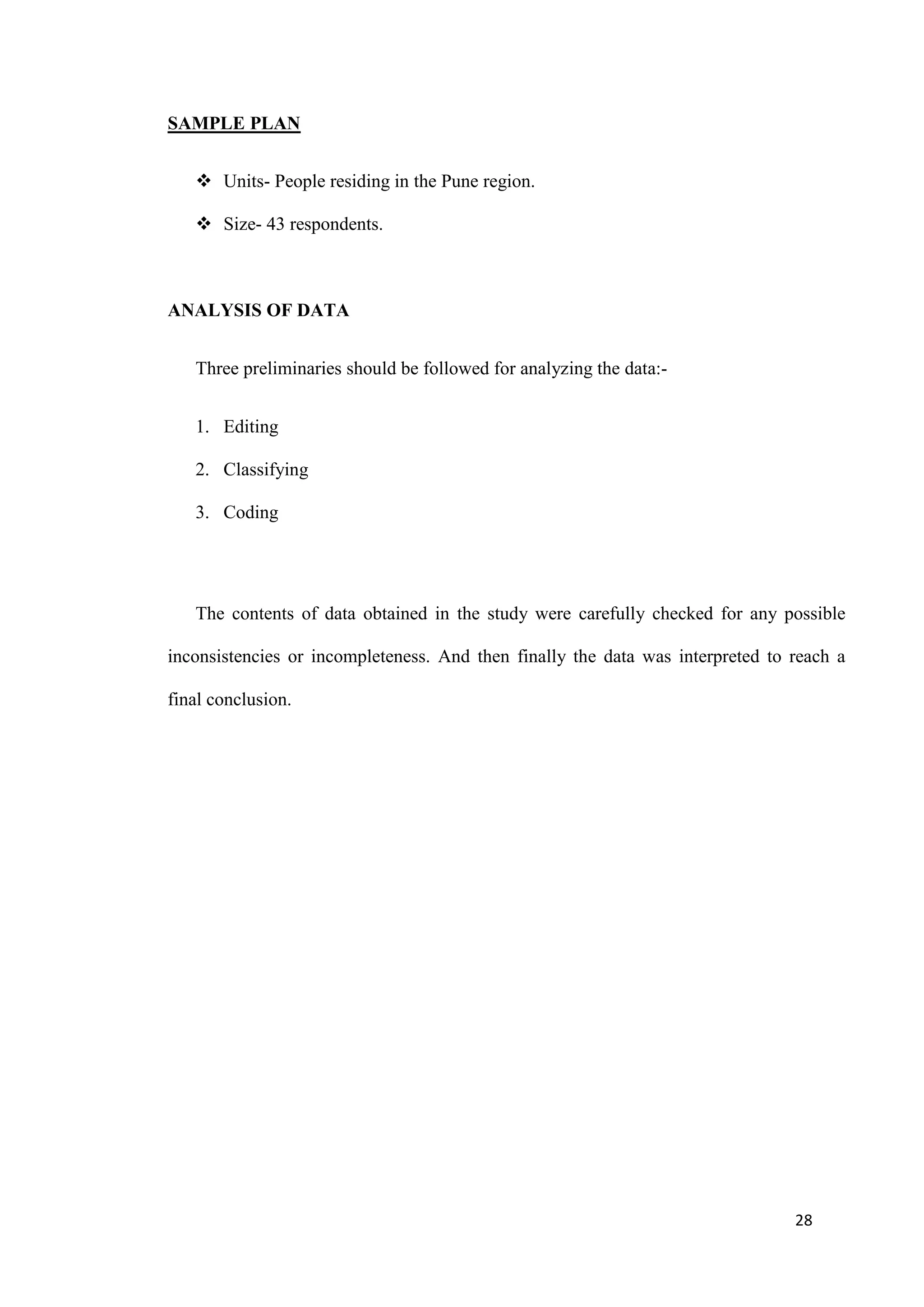 SAMPLE PLAN


    Units- People residing in the Pune region.

    Size- 43 respondents.



ANALYSIS OF DATA


   Three preliminaries should be followed for analyzing the data:-


   1. Editing

   2. Classifying

   3. Coding




   The contents of data obtained in the study were carefully checked for any possible

inconsistencies or incompleteness. And then finally the data was interpreted to reach a

final conclusion.




                                                                                28
 