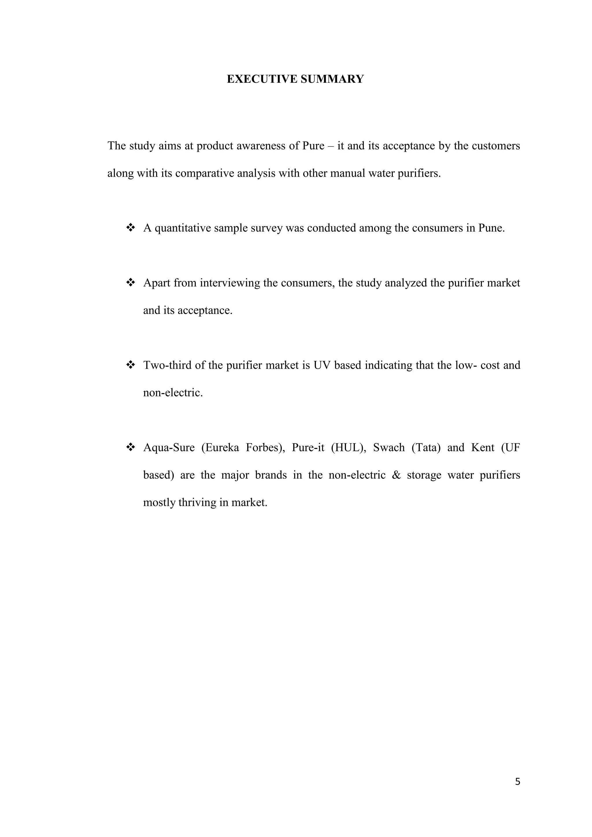 EXECUTIVE SUMMARY




The study aims at product awareness of Pure – it and its acceptance by the customers

along with its comparative analysis with other manual water purifiers.



    A quantitative sample survey was conducted among the consumers in Pune.



    Apart from interviewing the consumers, the study analyzed the purifier market

       and its acceptance.



    Two-third of the purifier market is UV based indicating that the low- cost and

       non-electric.



    Aqua-Sure (Eureka Forbes), Pure-it (HUL), Swach (Tata) and Kent (UF

       based) are the major brands in the non-electric & storage water purifiers

       mostly thriving in market.




                                                                                  5
 