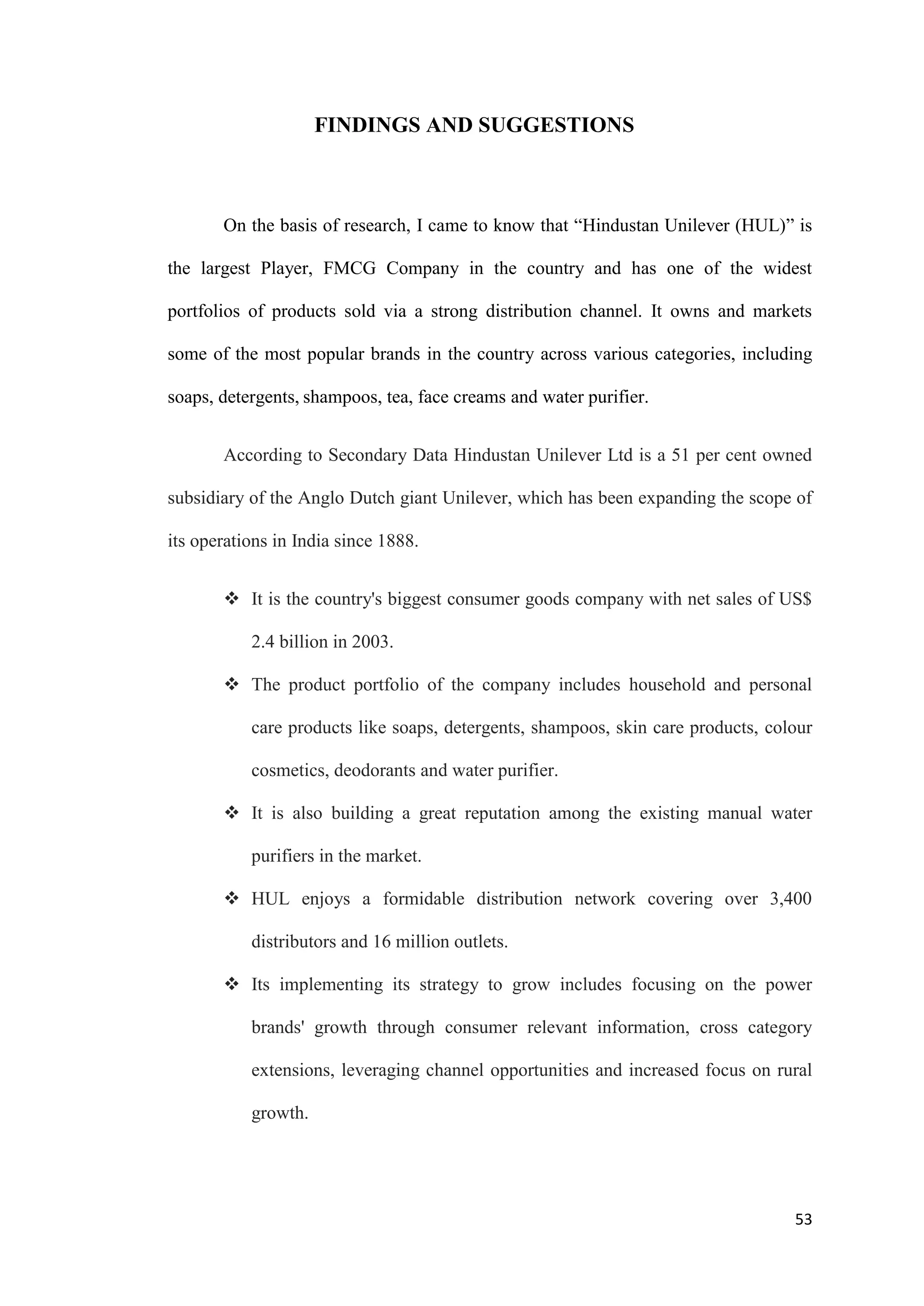 FINDINGS AND SUGGESTIONS



       On the basis of research, I came to know that “Hindustan Unilever (HUL)” is

the largest Player, FMCG Company in the country and has one of the widest

portfolios of products sold via a strong distribution channel. It owns and markets

some of the most popular brands in the country across various categories, including

soaps, detergents, shampoos, tea, face creams and water purifier.


       According to Secondary Data Hindustan Unilever Ltd is a 51 per cent owned

subsidiary of the Anglo Dutch giant Unilever, which has been expanding the scope of

its operations in India since 1888.


        It is the country's biggest consumer goods company with net sales of US$

           2.4 billion in 2003.

        The product portfolio of the company includes household and personal

           care products like soaps, detergents, shampoos, skin care products, colour

           cosmetics, deodorants and water purifier.

        It is also building a great reputation among the existing manual water

           purifiers in the market.

        HUL enjoys a formidable distribution network covering over 3,400

           distributors and 16 million outlets.

        Its implementing its strategy to grow includes focusing on the power

           brands' growth through consumer relevant information, cross category

           extensions, leveraging channel opportunities and increased focus on rural

           growth.




                                                                                  53
 