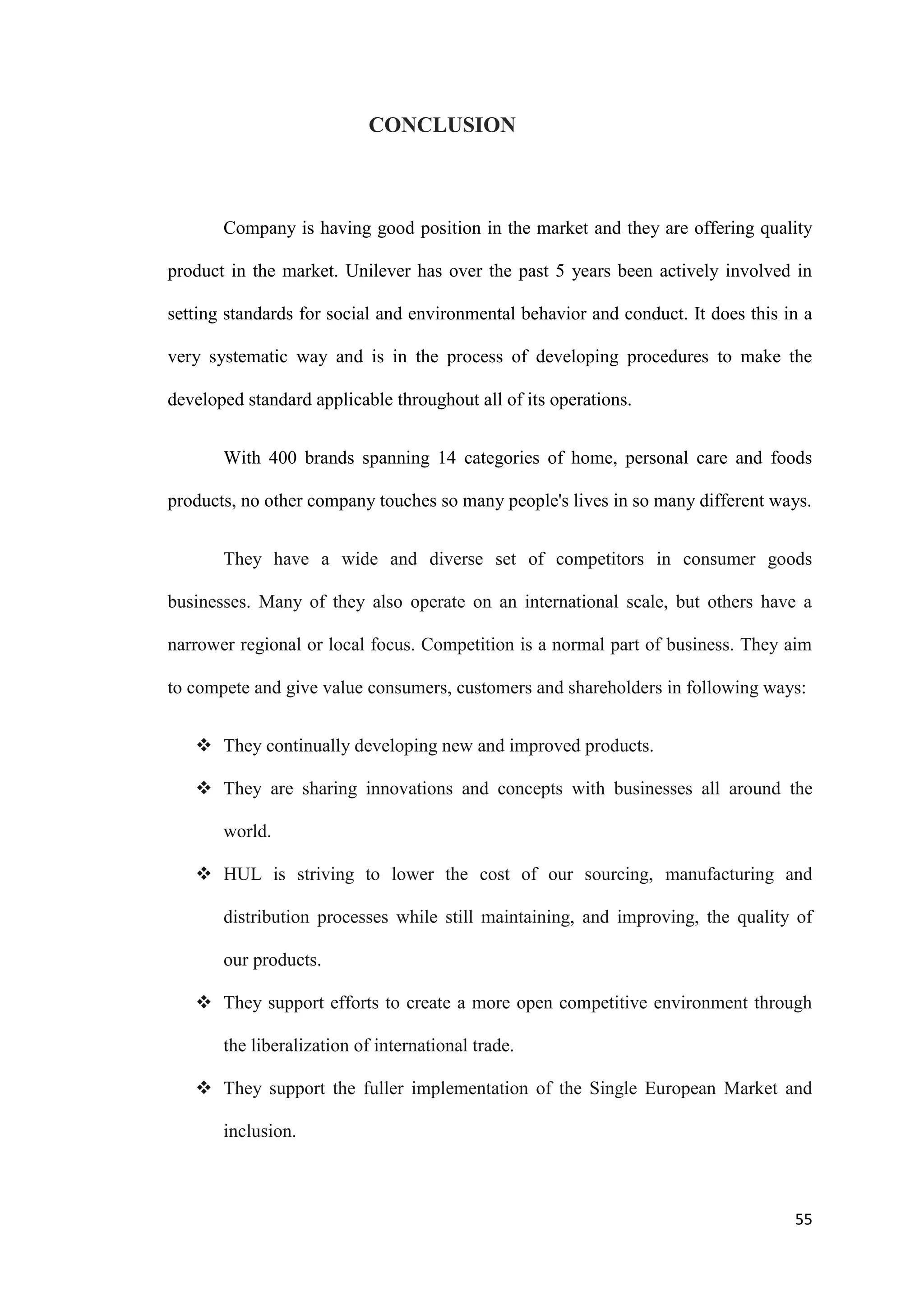 CONCLUSION



       Company is having good position in the market and they are offering quality

product in the market. Unilever has over the past 5 years been actively involved in

setting standards for social and environmental behavior and conduct. It does this in a

very systematic way and is in the process of developing procedures to make the

developed standard applicable throughout all of its operations.


       With 400 brands spanning 14 categories of home, personal care and foods

products, no other company touches so many people's lives in so many different ways.


       They have a wide and diverse set of competitors in consumer goods

businesses. Many of they also operate on an international scale, but others have a

narrower regional or local focus. Competition is a normal part of business. They aim

to compete and give value consumers, customers and shareholders in following ways:


    They continually developing new and improved products.

    They are sharing innovations and concepts with businesses all around the

       world.

    HUL is striving to lower the cost of our sourcing, manufacturing and

       distribution processes while still maintaining, and improving, the quality of

       our products.

    They support efforts to create a more open competitive environment through

       the liberalization of international trade.

    They support the fuller implementation of the Single European Market and

       inclusion.



                                                                                   55
 