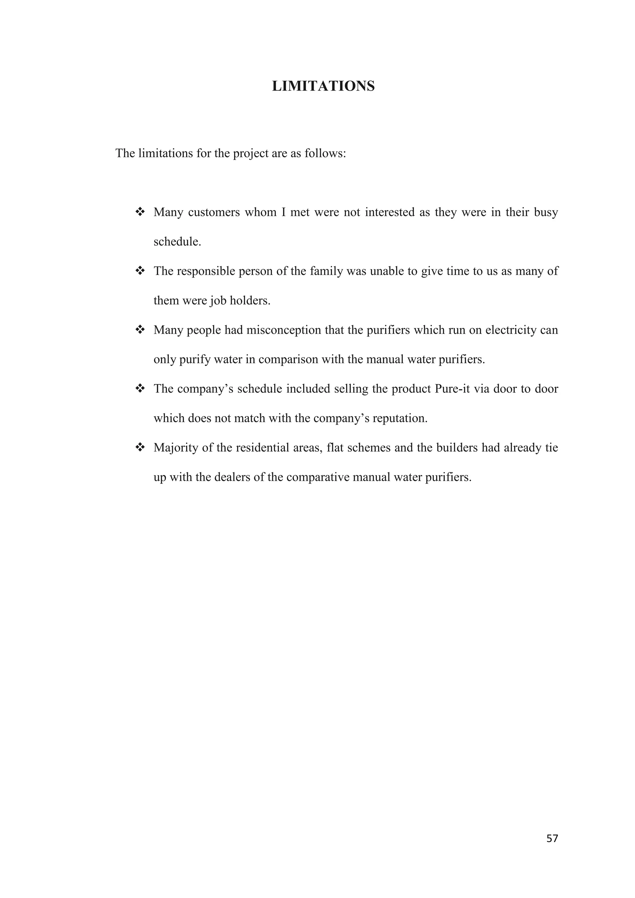 LIMITATIONS



The limitations for the project are as follows:



    Many customers whom I met were not interested as they were in their busy

       schedule.

    The responsible person of the family was unable to give time to us as many of

       them were job holders.

    Many people had misconception that the purifiers which run on electricity can

       only purify water in comparison with the manual water purifiers.

    The company‟s schedule included selling the product Pure-it via door to door

       which does not match with the company‟s reputation.

    Majority of the residential areas, flat schemes and the builders had already tie

       up with the dealers of the comparative manual water purifiers.




                                                                                  57
 