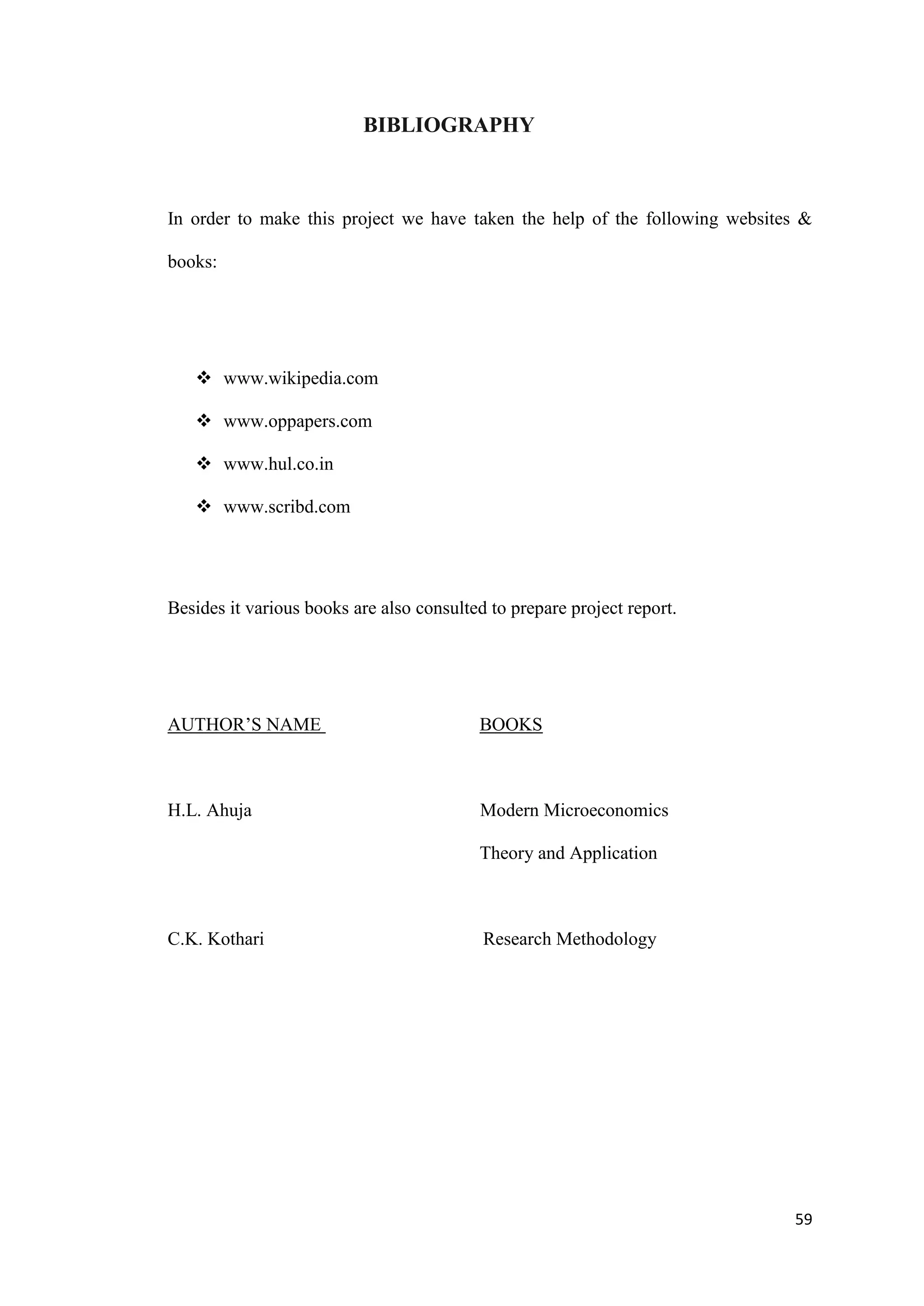 BIBLIOGRAPHY



In order to make this project we have taken the help of the following websites &

books:




    www.wikipedia.com

    www.oppapers.com

    www.hul.co.in

    www.scribd.com




Besides it various books are also consulted to prepare project report.




AUTHOR‟S NAME                             BOOKS



H.L. Ahuja                                Modern Microeconomics

                                          Theory and Application



C.K. Kothari                               Research Methodology




                                                                             59
 