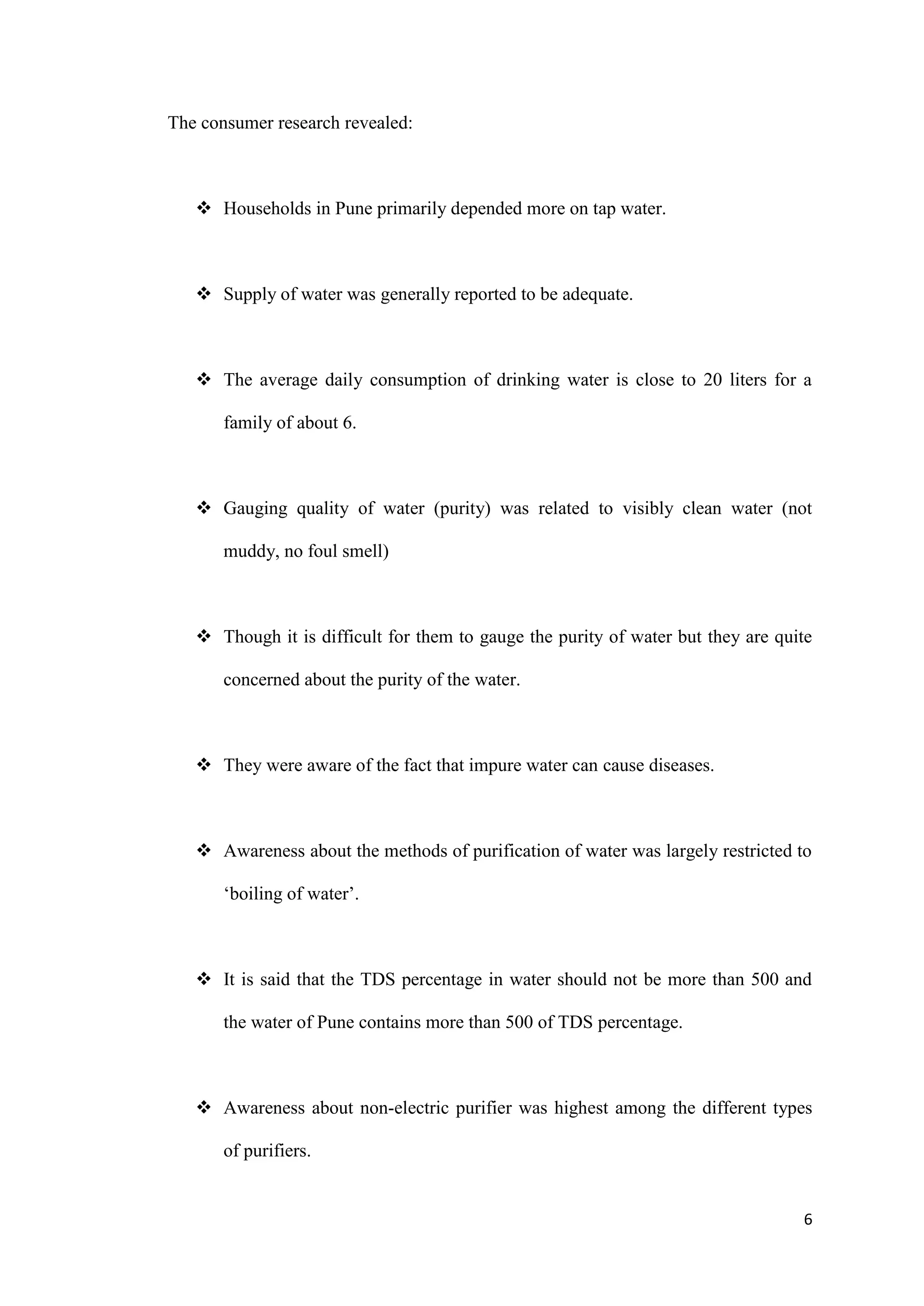 The consumer research revealed:



    Households in Pune primarily depended more on tap water.



    Supply of water was generally reported to be adequate.



    The average daily consumption of drinking water is close to 20 liters for a

       family of about 6.



    Gauging quality of water (purity) was related to visibly clean water (not

       muddy, no foul smell)



    Though it is difficult for them to gauge the purity of water but they are quite

       concerned about the purity of the water.



    They were aware of the fact that impure water can cause diseases.



    Awareness about the methods of purification of water was largely restricted to

       „boiling of water‟.



    It is said that the TDS percentage in water should not be more than 500 and

       the water of Pune contains more than 500 of TDS percentage.



    Awareness about non-electric purifier was highest among the different types

       of purifiers.


                                                                                  6
 