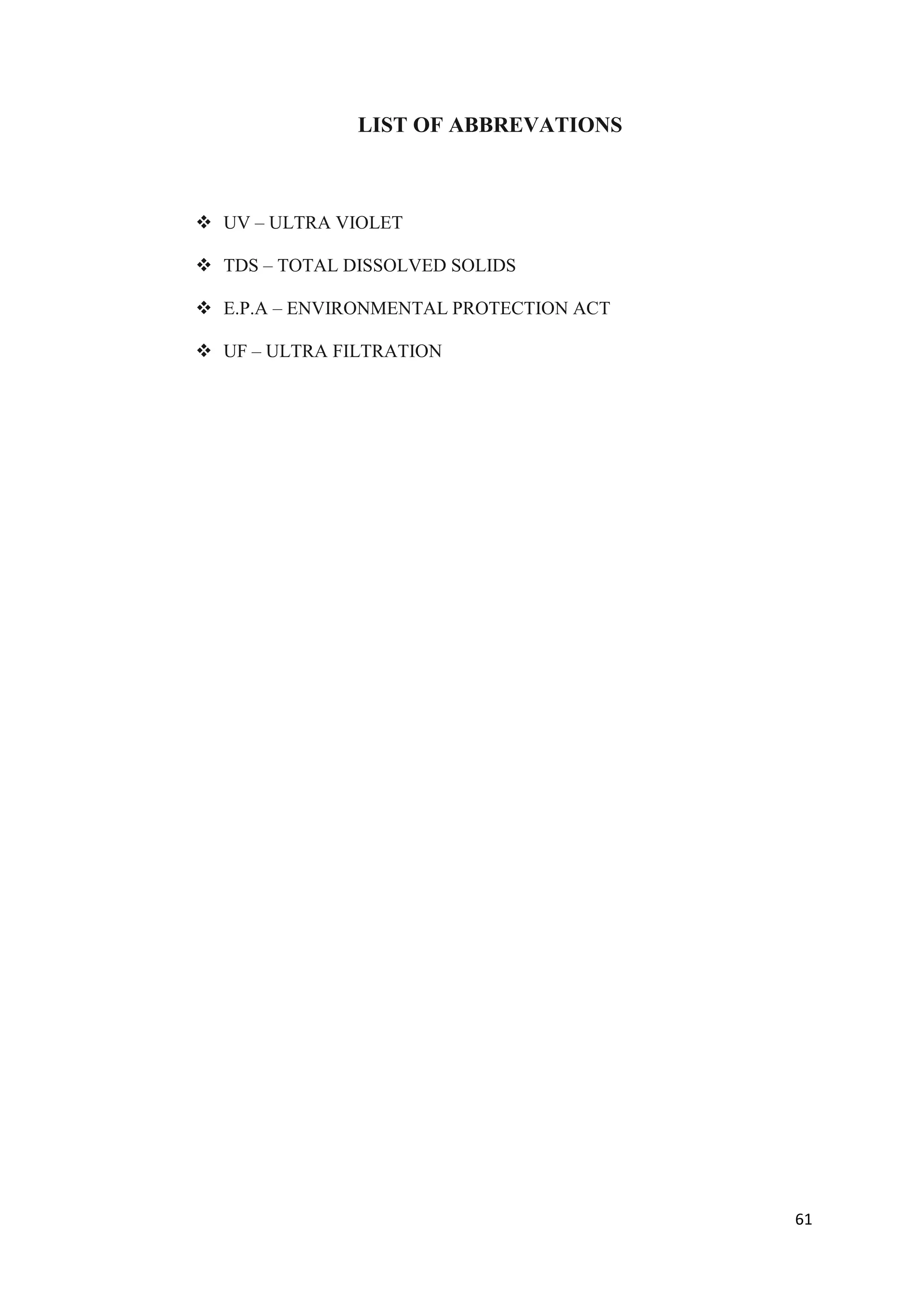 LIST OF ABBREVATIONS



 UV – ULTRA VIOLET

 TDS – TOTAL DISSOLVED SOLIDS

 E.P.A – ENVIRONMENTAL PROTECTION ACT

 UF – ULTRA FILTRATION




                                         61
 