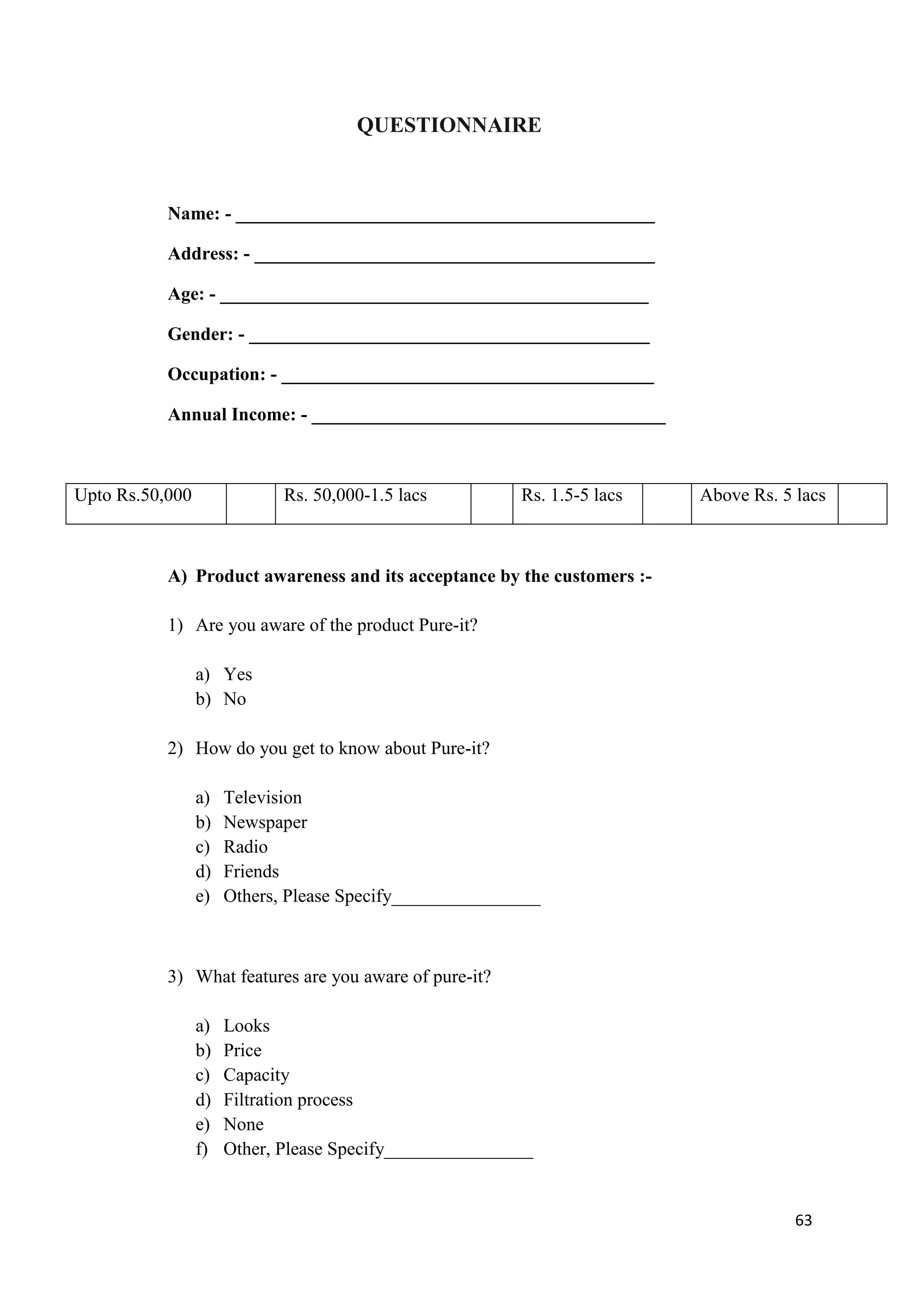 QUESTIONNAIRE



           Name: - _____________________________________________

           Address: - ___________________________________________

           Age: - ______________________________________________

           Gender: - ___________________________________________

           Occupation: - ________________________________________

           Annual Income: - ______________________________________



Upto Rs.50,000               Rs. 50,000-1.5 lacs         Rs. 1.5-5 lacs   Above Rs. 5 lacs



           A) Product awareness and its acceptance by the customers :-

           1) Are you aware of the product Pure-it?

                 a) Yes
                 b) No

           2) How do you get to know about Pure-it?

                 a)   Television
                 b)   Newspaper
                 c)   Radio
                 d)   Friends
                 e)   Others, Please Specify________________



           3) What features are you aware of pure-it?

                 a)   Looks
                 b)   Price
                 c)   Capacity
                 d)   Filtration process
                 e)   None
                 f)   Other, Please Specify________________


                                                                                      63
 