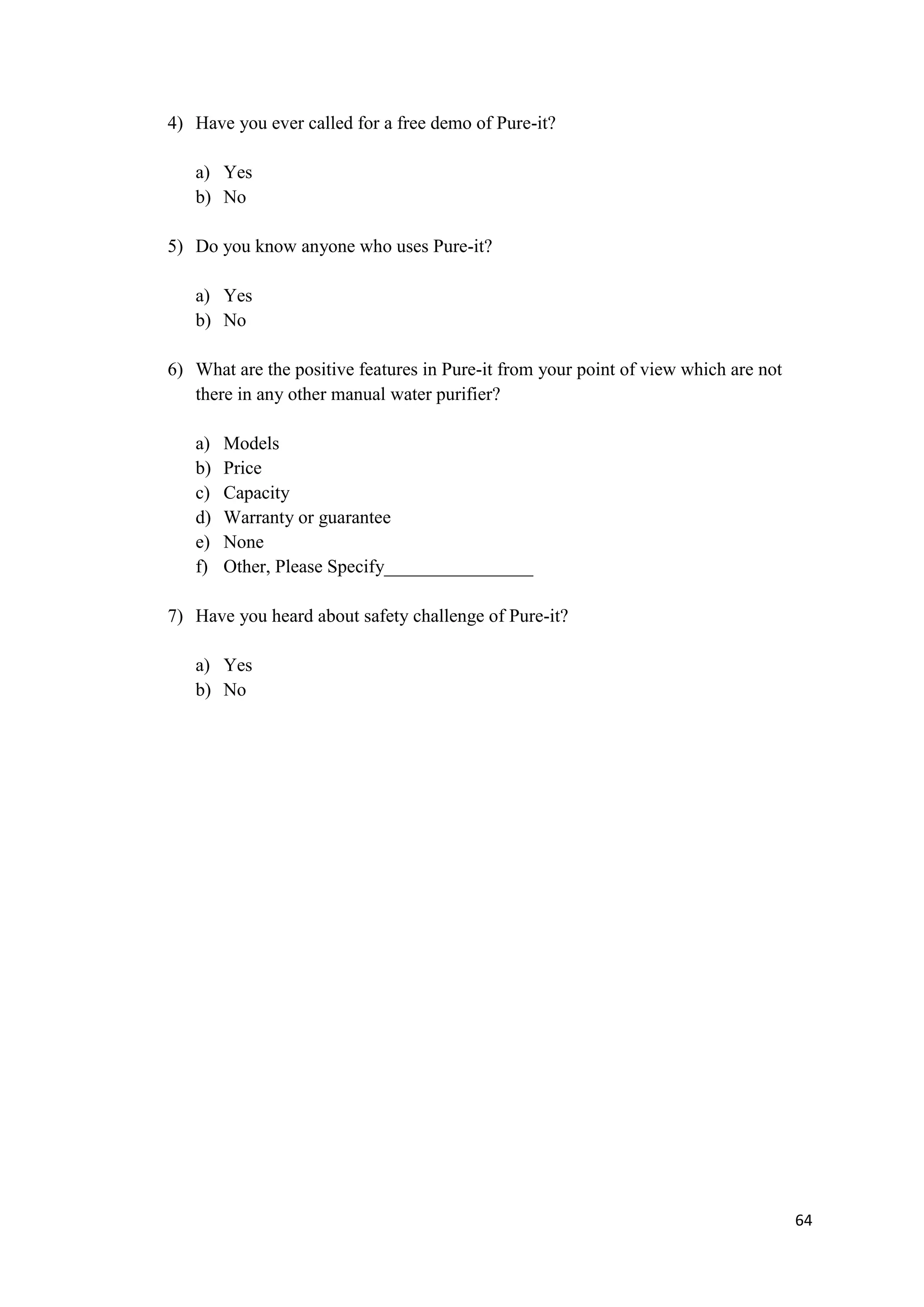 4) Have you ever called for a free demo of Pure-it?

   a) Yes
   b) No

5) Do you know anyone who uses Pure-it?

   a) Yes
   b) No

6) What are the positive features in Pure-it from your point of view which are not
   there in any other manual water purifier?

   a)   Models
   b)   Price
   c)   Capacity
   d)   Warranty or guarantee
   e)   None
   f)   Other, Please Specify________________

7) Have you heard about safety challenge of Pure-it?

   a) Yes
   b) No




                                                                                     64
 