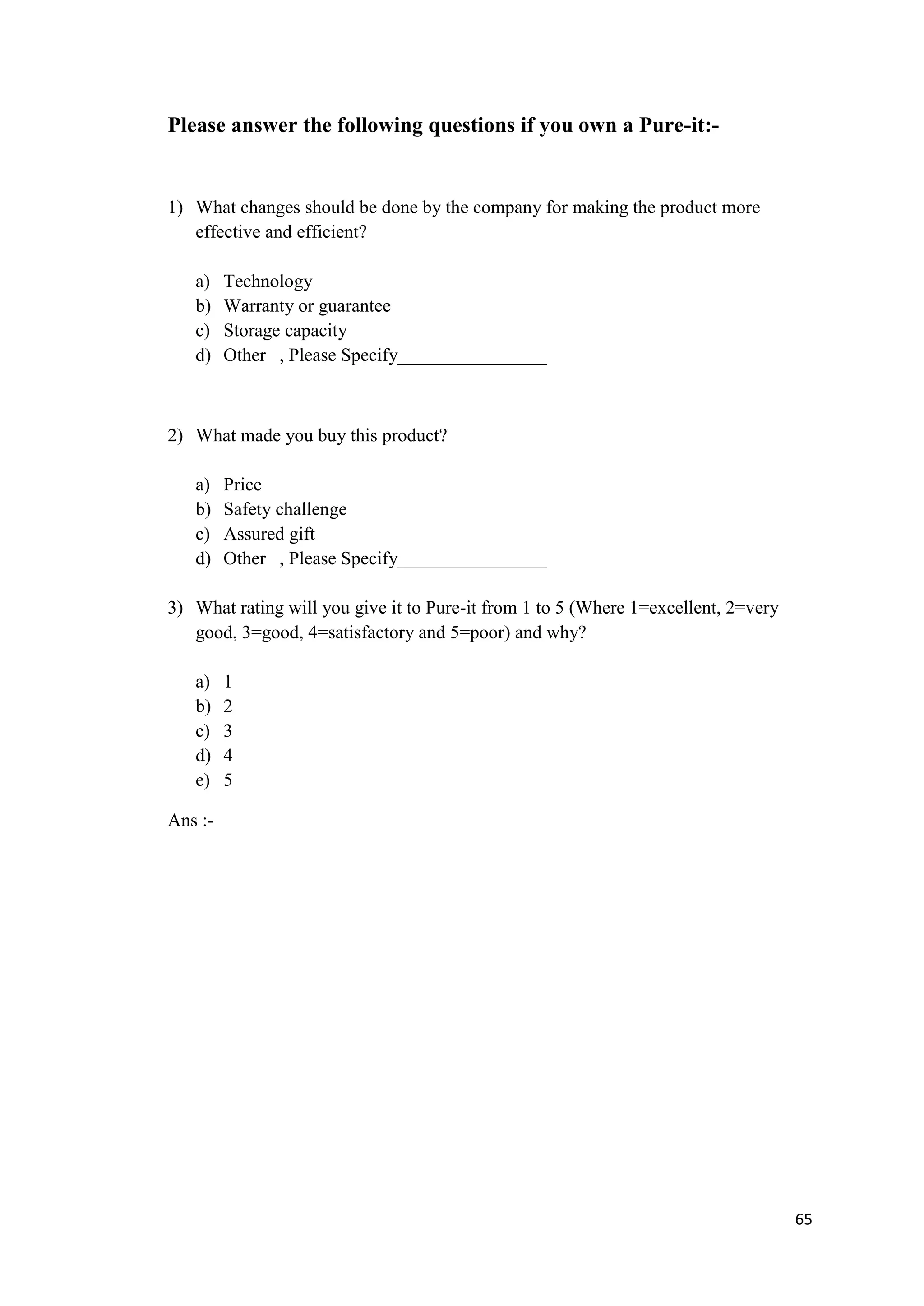 Please answer the following questions if you own a Pure-it:-


1) What changes should be done by the company for making the product more
   effective and efficient?

   a)    Technology
   b)    Warranty or guarantee
   c)    Storage capacity
   d)    Other , Please Specify________________



2) What made you buy this product?

   a)    Price
   b)    Safety challenge
   c)    Assured gift
   d)    Other , Please Specify________________

3) What rating will you give it to Pure-it from 1 to 5 (Where 1=excellent, 2=very
   good, 3=good, 4=satisfactory and 5=poor) and why?

   a)    1
   b)    2
   c)    3
   d)    4
   e)    5

Ans :-




                                                                                    65
 