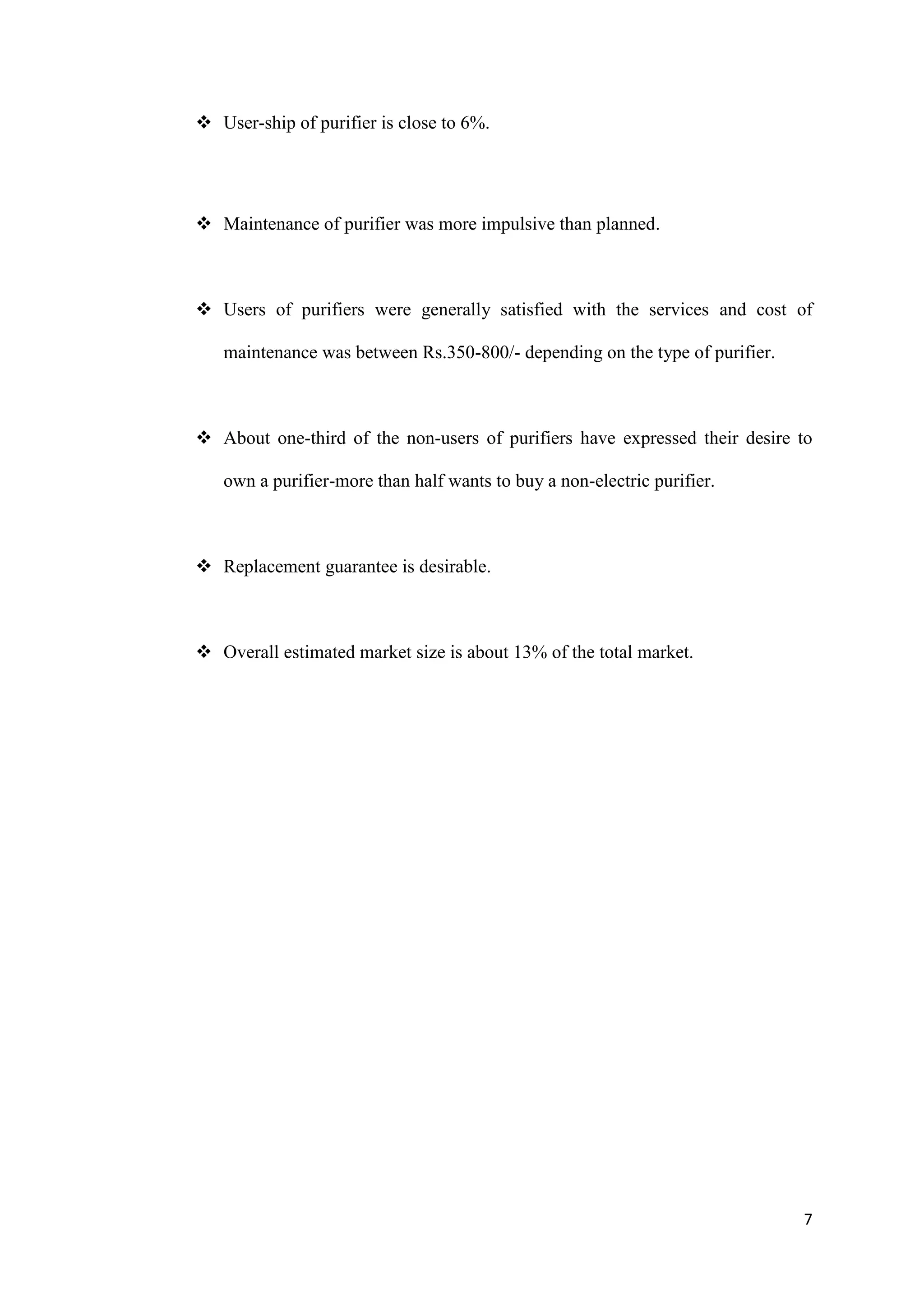  User-ship of purifier is close to 6%.




 Maintenance of purifier was more impulsive than planned.



 Users of purifiers were generally satisfied with the services and cost of

   maintenance was between Rs.350-800/- depending on the type of purifier.



 About one-third of the non-users of purifiers have expressed their desire to

   own a purifier-more than half wants to buy a non-electric purifier.



 Replacement guarantee is desirable.



 Overall estimated market size is about 13% of the total market.




                                                                             7
 