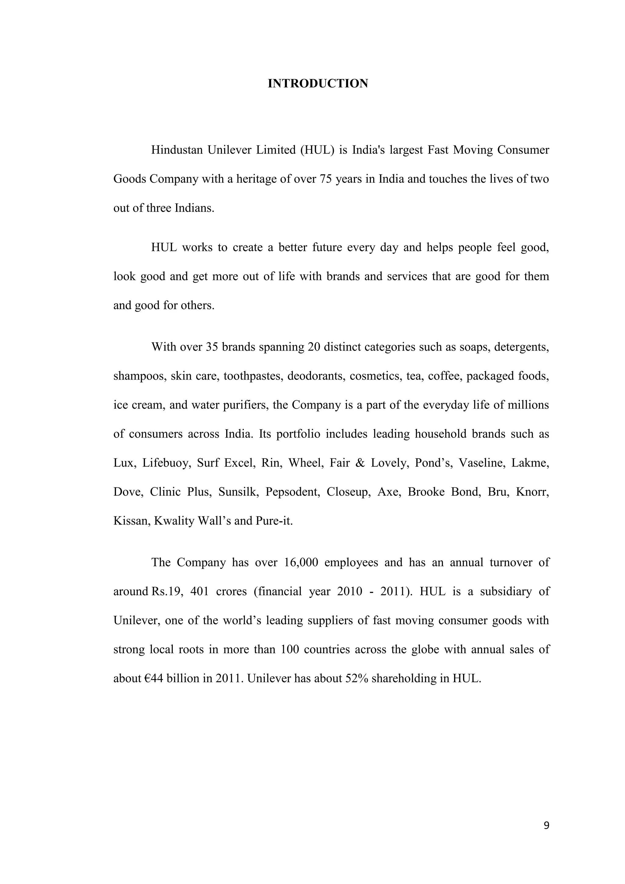 INTRODUCTION




       Hindustan Unilever Limited (HUL) is India's largest Fast Moving Consumer

Goods Company with a heritage of over 75 years in India and touches the lives of two

out of three Indians.


       HUL works to create a better future every day and helps people feel good,

look good and get more out of life with brands and services that are good for them

and good for others.


       With over 35 brands spanning 20 distinct categories such as soaps, detergents,

shampoos, skin care, toothpastes, deodorants, cosmetics, tea, coffee, packaged foods,

ice cream, and water purifiers, the Company is a part of the everyday life of millions

of consumers across India. Its portfolio includes leading household brands such as

Lux, Lifebuoy, Surf Excel, Rin, Wheel, Fair & Lovely, Pond‟s, Vaseline, Lakme,

Dove, Clinic Plus, Sunsilk, Pepsodent, Closeup, Axe, Brooke Bond, Bru, Knorr,

Kissan, Kwality Wall‟s and Pure-it.


       The Company has over 16,000 employees and has an annual turnover of

around Rs.19, 401 crores (financial year 2010 - 2011). HUL is a subsidiary of

Unilever, one of the world‟s leading suppliers of fast moving consumer goods with

strong local roots in more than 100 countries across the globe with annual sales of

about €44 billion in 2011. Unilever has about 52% shareholding in HUL.




                                                                                    9
 