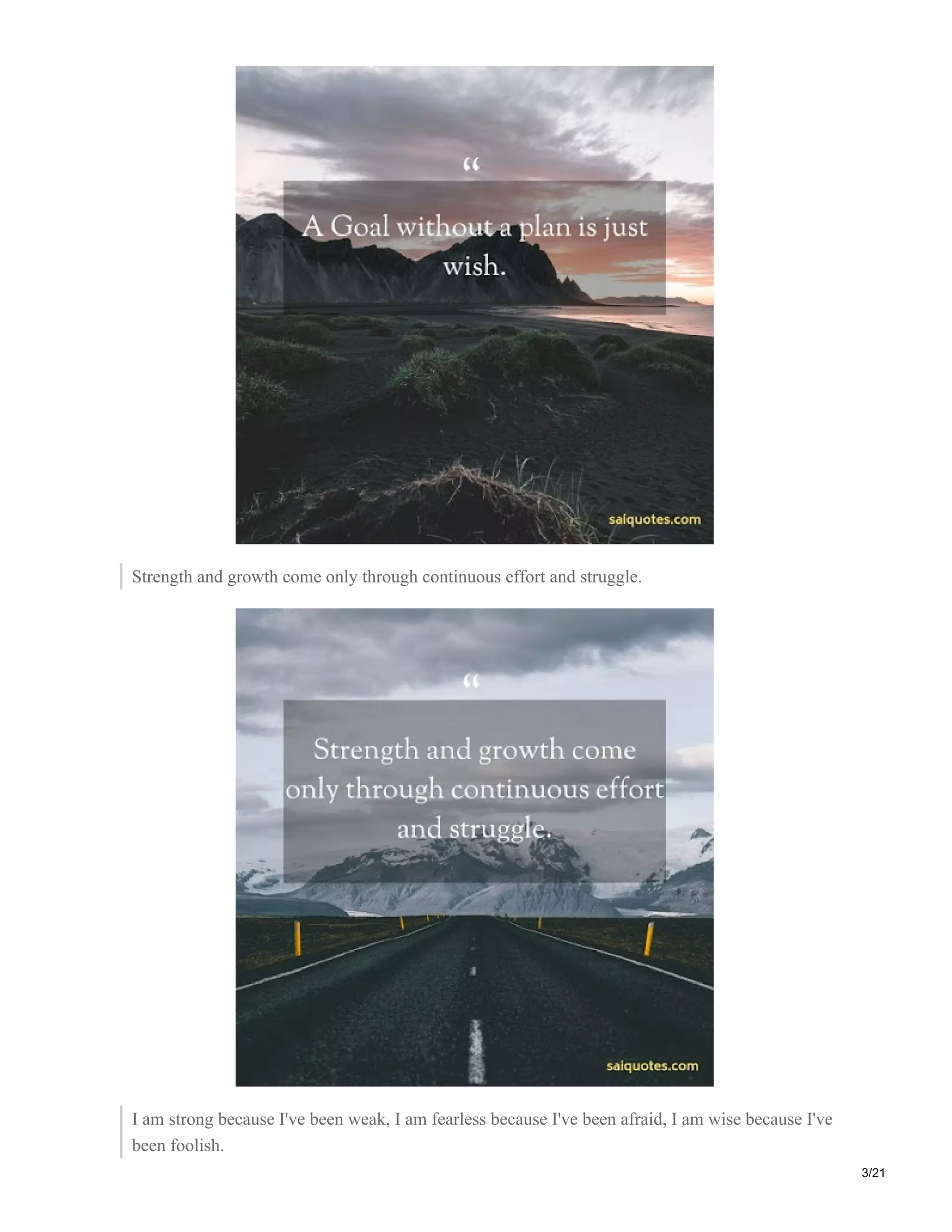 Strength and growth come only through continuous effort and struggle.
I am strong because I've been weak, I am fearless because I've been afraid, I am wise because I've
been foolish.
3/21
 