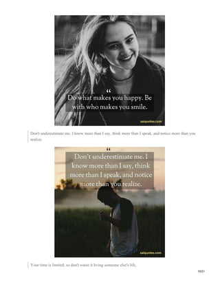 Don't underestimate me. I know more than I say, think more than I speak, and notice more than you
realize.
Your time is limited, so don't waste it living someone else's life,
10/21
 