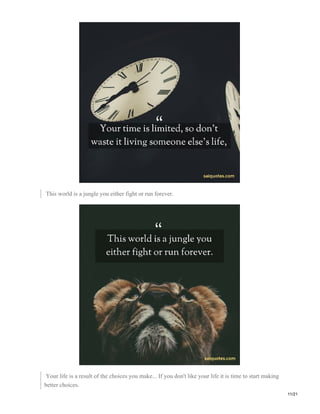 This world is a jungle you either fight or run forever.
Your life is a result of the choices you make... If you don't like your life it is time to start making
better choices.
11/21
 