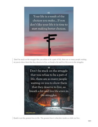 Don't be stuck on the struggle that you refuse to be a part of life, there are so many people waiting
on you to show them that they deserve to live, so breath a bit and live life even in the struggles.
Death is not the greatest loss in life. The greatest loss is what dies inside us while we live.
12/21
 
