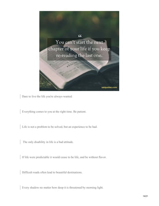 Dare to live the life you're always wanted.
Everything comes to you at the right time. Be patient.
Life is not a problem to be solved, but an experience to be had.
The only disability in life is a bad attitude.
If life were predictable it would cease to be life, and be without flavor.
Difficult roads often lead to beautiful destinations.
Every shadow no matter how deep it is threatened by morning light.
14/21
 