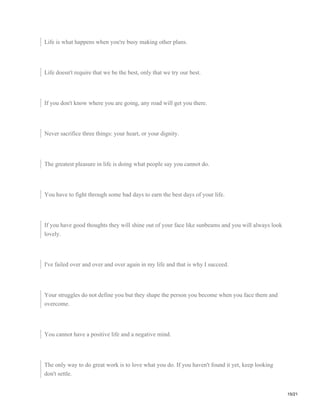 Life is what happens when you're busy making other plans.
Life doesn't require that we be the best, only that we try our best.
If you don't know where you are going, any road will get you there.
Never sacrifice three things: your heart, or your dignity.
The greatest pleasure in life is doing what people say you cannot do.
You have to fight through some bad days to earn the best days of your life.
If you have good thoughts they will shine out of your face like sunbeams and you will always look
lovely.
I've failed over and over and over again in my life and that is why I succeed.
Your struggles do not define you but they shape the person you become when you face them and
overcome.
You cannot have a positive life and a negative mind.
The only way to do great work is to love what you do. If you haven't found it yet, keep looking
don't settle.
15/21
 