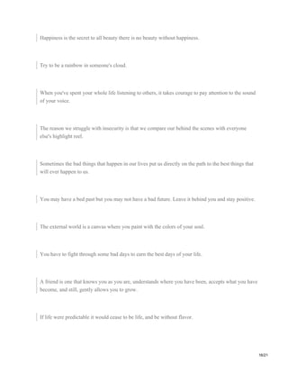 Happiness is the secret to all beauty there is no beauty without happiness.
Try to be a rainbow in someone's cloud.
When you've spent your whole life listening to others, it takes courage to pay attention to the sound
of your voice.
The reason we struggle with insecurity is that we compare our behind the scenes with everyone
else's highlight reel.
Sometimes the bad things that happen in our lives put us directly on the path to the best things that
will ever happen to us.
You may have a bed past but you may not have a bad future. Leave it behind you and stay positive.
The external world is a canvas where you paint with the colors of your soul.
You have to fight through some bad days to earn the best days of your life.
A friend is one that knows you as you are, understands where you have been, accepts what you have
become, and still, gently allows you to grow.
If life were predictable it would cease to be life, and be without flavor.
16/21
 