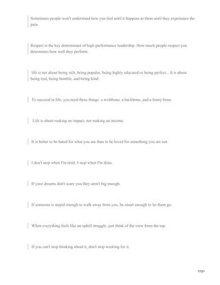 Sometimes people won't understand how you feel until it happens to them until they experience the
pain.
Respect is the key determinant of high-performance leadership. How much people respect you
determines how well they perform.
life is not about being rich, being popular, being highly educated or being perfect... It is about
being real, being humble, and being kind.
To succeed in life, you need three things: a wishbone, a backbone, and a funny bone.
Life is about making an impact, not making an income.
It is better to be hated for what you are than to be loved for something you are not.
I don't stop when I'm tired. I stop when I'm done.
If your dreams don't scare you they aren't big enough.
If someone is stupid enough to walk away from you, be smart enough to let them go.
When everything feels like an uphill struggle, just think of the view from the top.
If you can't stop thinking about it, don't stop working for it.
17/21
 