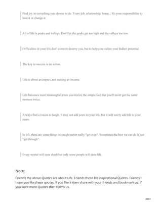 Find joy in everything you choose to do. Every job, relationship, home... It's your responsibility to
love it or change it.
All of life is peaks and valleys. Don't let the peaks get too high and the valleys too low.
Difficulties in your life don't come to destroy you, but to help you realize your hidden potential.
The key to success is an action.
Life is about an impact, not making an income.
Life becomes more meaningful when you realize the simple fact that you'll never get the same
moment twice.
Always find a reason to laugh. It may not add years to your life, but it will surely add life to your
years.
In life, there are some things we might never really "get over". Sometimes the best we can do is just
"get through".
Every mortal will taste death but only some people will taste life.
Note:
Friends the above Quotes are about Life. Friends these life inspirational Quotes. Friends I
hope you like these quotes. If you like it then share with your friends and bookmark us. If
you want more Quotes then follow us.
20/21
 