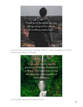 Train your mind to see the good in everything. Positivity is a choice. The happiness of your life
depends on the quality of your thoughts.
Even the darkest night will end and the sun will rise.
14/21
 