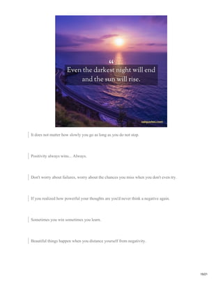It does not matter how slowly you go as long as you do not stop.
Positivity always wins... Always.
Don't worry about failures, worry about the chances you miss when you don't even try.
If you realized how powerful your thoughts are you'd never think a negative again.
Sometimes you win sometimes you learn.
Beautiful things happen when you distance yourself from negativity.
15/21
 