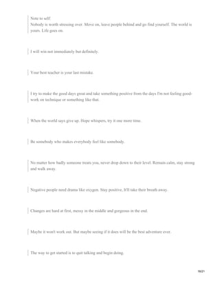 Note to self:
Nobody is worth stressing over. Move on, leave people behind and go find yourself. The world is
yours. Life goes on.
I will win not immediately but definitely.
Your best teacher is your last mistake.
I try to make the good days great and take something positive from the days I'm not feeling good-
work on technique or something like that.
When the world says give up. Hope whispers, try it one more time.
Be somebody who makes everybody feel like somebody.
No matter how badly someone treats you, never drop down to their level. Remain calm, stay strong
and walk away.
Negative people need drama like oxygen. Stay positive, It'll take their breath away.
Changes are hard at first, messy in the middle and gorgeous in the end.
Maybe it won't work out. But maybe seeing if it does will be the best adventure ever.
The way to get started is to quit talking and begin doing.
16/21
 