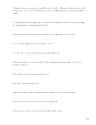 Whatever the mind os man conceive and believe, it can achieve. Thoughts are things! and powerful
things at that, when mixed with definiteness of purpose, and burning desire, can be translated into
riches.
Your talent determines what you can do. Your motivation determines how much you are willing to
do. Your attitude determines how well you do it.
Sometimes it's not the person you miss but the feeling you when you were with them.
You cannot have a positive life with a negative mind.
You don't have to see the whole staircase, just take the first step.
There are only two ways to live your life. One is as though nothing is a miracle. The other is as
though everything is.
When you are at peace you attract positive energy.
Everything you can imagine is real.
Start with new hope, leave bad memories behind and have faith for a better tomorrow.
Sometimes, a break from your routine is the very thing need.
Setting goals is the first step in turning the invisible into the visible.
17/21
 