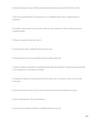 Evaluate the people in your life then promote demote terminate you are the CEO of your life.
The most successful people see adversity not as a stumbling block, but as a stepping stone to
greatness.
Eventually end up where you need to be, with who you're meant to be with, and doing what you
should be doing.
The grass is greener where you water it.
Just because my path is different doesn't mean I'm lost.
The task ahead of you is never greater than the strength within you.
I hope the millions of people I've touched have the optimism and desire to share their goals and hard
work and persevere with a positive attitude.
our greatest weakness lies in giving up The most certain way to succeed is always to try just one
more time.
The true measure of a man is how he treats someone who can do him absolutely no good.
You're a diamond dear. They can't break you.
Every day may not good, but there is something good in every day.
18/21
 