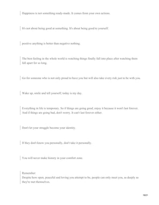 Happiness is not something ready-made. It comes from your own actions.
It's not about being good at something. It's about being good to yourself.
positive anything is better than negative nothing.
The best feeling in the whole world is watching things finally fall into place after watching them
fall apart for so long.
Go for someone who is not only proud to have you but will also take every risk just to be with you.
Wake up, smile and tell yourself; today is my day.
Everything in life is temporary. So if things are going good, enjoy it because it won't last forever.
And if things are going bad, don't worry. It can't last forever either.
Don't let your struggle become your identity.
If they don't know you personally, don't take it personally.
You will never make history in your comfort zone.
Remember:
Despite how open, peaceful and loving you attempt to be, people can only meet you, as deeply as
they're met themselves.
19/21
 