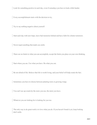 Look for something positive in each day, even if somedays you have to look a little harder.
Every accomplishment starts with the decision to try.
Try to say nothing negative about yourself.
Start each day with new hope, leave bad memories behind and have faith for a better tomorrow.
Never regret anything that made you smile.
There are no limits to what you can accomplish, except the limits you place on your own thinking.
Start where you are. Use what you have. Do what you can.
Be not afraid of life. Believe that life is worth living, and your belief will help create the fact.
Sometimes you have to choose between planting roots or growing wings.
You can't use up creativity the more you use, the more you have.
Whatever you are looking for is looking for you too.
The only way to do great work is to love what you do. If you haven't found it yet, keep looking
don't settle.
20/21
 